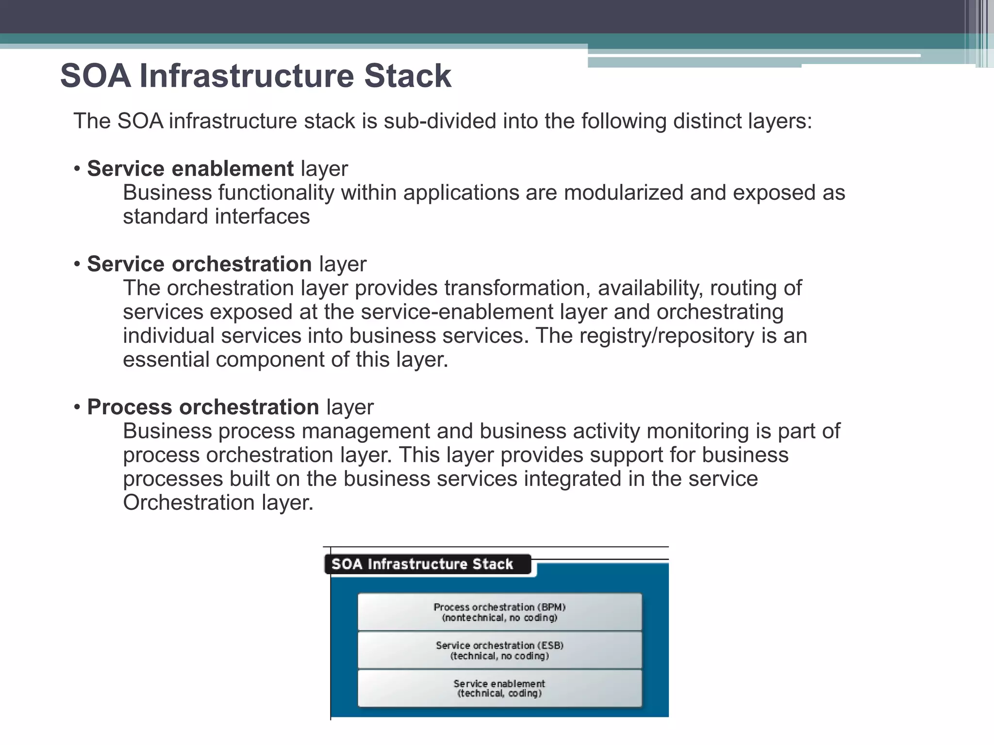 SOA Infrastructure Stack
The SOA infrastructure stack is sub-divided into the following distinct layers:
• Service enablement layer
Business functionality within applications are modularized and exposed as
standard interfaces
• Service orchestration layer
The orchestration layer provides transformation, availability, routing of
services exposed at the service-enablement layer and orchestrating
individual services into business services. The registry/repository is an
essential component of this layer.
• Process orchestration layer
Business process management and business activity monitoring is part of
process orchestration layer. This layer provides support for business
processes built on the business services integrated in the service
Orchestration layer.
 