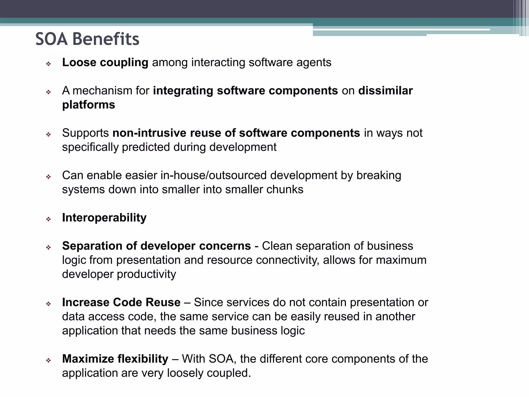 SOA Benefits
 Loose coupling among interacting software agents
 A mechanism for integrating software components on dissimilar
platforms
 Supports non-intrusive reuse of software components in ways not
specifically predicted during development
 Can enable easier in-house/outsourced development by breaking
systems down into smaller into smaller chunks
 Interoperability
 Separation of developer concerns - Clean separation of business
logic from presentation and resource connectivity, allows for maximum
developer productivity
 Increase Code Reuse – Since services do not contain presentation or
data access code, the same service can be easily reused in another
application that needs the same business logic
 Maximize flexibility – With SOA, the different core components of the
application are very loosely coupled.
 