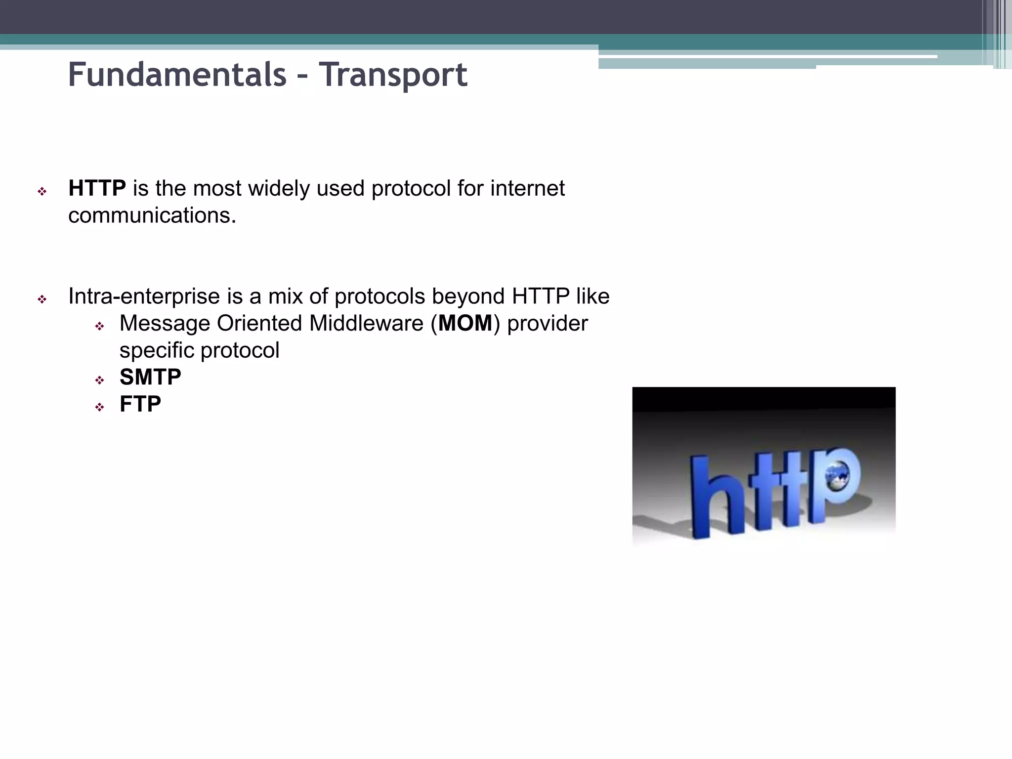 Fundamentals – Transport
 HTTP is the most widely used protocol for internet
communications.
 Intra-enterprise is a mix of protocols beyond HTTP like
 Message Oriented Middleware (MOM) provider
specific protocol
 SMTP
 FTP
 