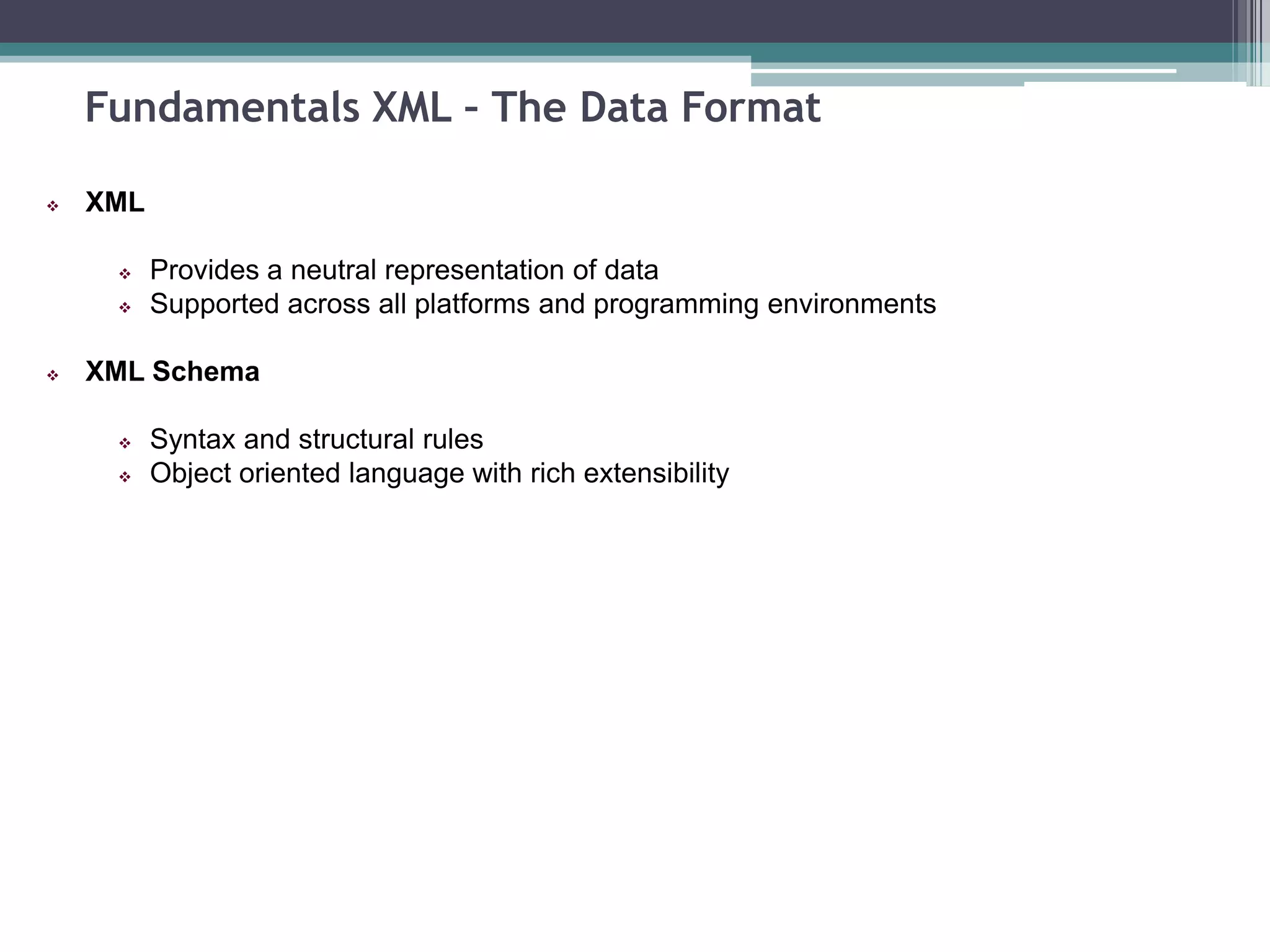 Fundamentals XML – The Data Format
 XML
 Provides a neutral representation of data
 Supported across all platforms and programming environments
 XML Schema
 Syntax and structural rules
 Object oriented language with rich extensibility
 
