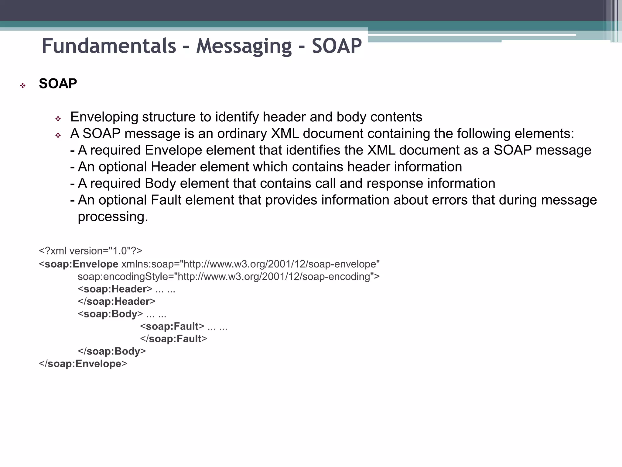 Fundamentals – Messaging - SOAP
 SOAP
 Enveloping structure to identify header and body contents
 A SOAP message is an ordinary XML document containing the following elements:
- A required Envelope element that identifies the XML document as a SOAP message
- An optional Header element which contains header information
- A required Body element that contains call and response information
- An optional Fault element that provides information about errors that during message
processing.
<?xml version="1.0"?>
<soap:Envelope xmlns:soap="http://www.w3.org/2001/12/soap-envelope"
soap:encodingStyle="http://www.w3.org/2001/12/soap-encoding">
<soap:Header> ... ...
</soap:Header>
<soap:Body> ... ...
<soap:Fault> ... ...
</soap:Fault>
</soap:Body>
</soap:Envelope>
 