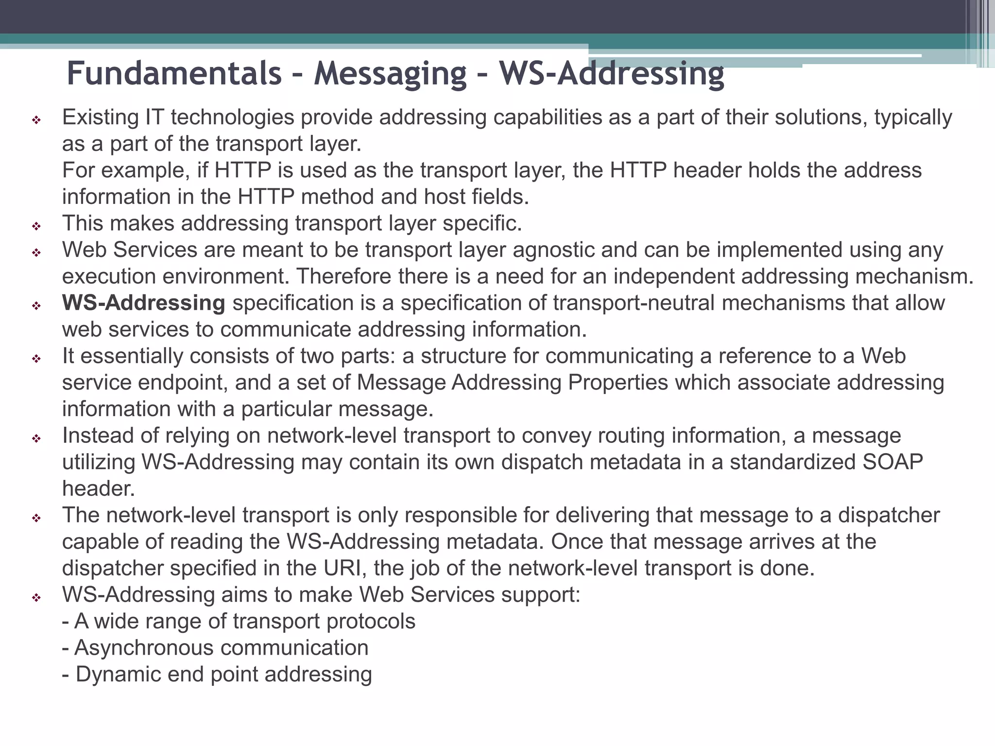 Fundamentals – Messaging – WS-Addressing
 Existing IT technologies provide addressing capabilities as a part of their solutions, typically
as a part of the transport layer.
For example, if HTTP is used as the transport layer, the HTTP header holds the address
information in the HTTP method and host fields.
 This makes addressing transport layer specific.
 Web Services are meant to be transport layer agnostic and can be implemented using any
execution environment. Therefore there is a need for an independent addressing mechanism.
 WS-Addressing specification is a specification of transport-neutral mechanisms that allow
web services to communicate addressing information.
 It essentially consists of two parts: a structure for communicating a reference to a Web
service endpoint, and a set of Message Addressing Properties which associate addressing
information with a particular message.
 Instead of relying on network-level transport to convey routing information, a message
utilizing WS-Addressing may contain its own dispatch metadata in a standardized SOAP
header.
 The network-level transport is only responsible for delivering that message to a dispatcher
capable of reading the WS-Addressing metadata. Once that message arrives at the
dispatcher specified in the URI, the job of the network-level transport is done.
 WS-Addressing aims to make Web Services support:
- A wide range of transport protocols
- Asynchronous communication
- Dynamic end point addressing
 