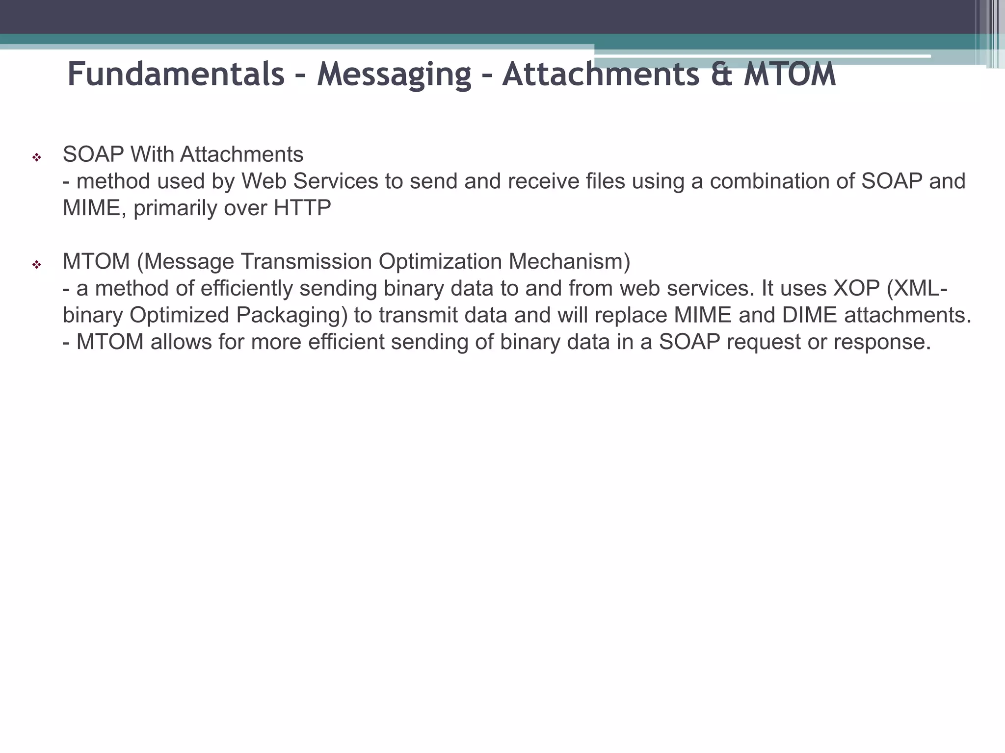 Fundamentals – Messaging – Attachments & MTOM
 SOAP With Attachments
- method used by Web Services to send and receive files using a combination of SOAP and
MIME, primarily over HTTP
 MTOM (Message Transmission Optimization Mechanism)
- a method of efficiently sending binary data to and from web services. It uses XOP (XML-
binary Optimized Packaging) to transmit data and will replace MIME and DIME attachments.
- MTOM allows for more efficient sending of binary data in a SOAP request or response.
 