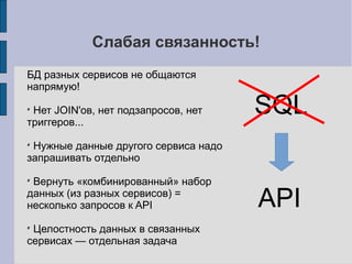 Вопросы проектирования SOA
 Как «резать» бизнес-логику на сервисы?
 Где границы сервисов?
 Должны ли сервисы общаться друг с другом?
 БД: общая или сегментация по сервисам?
 «Жирный» client-side, или «тонкий»?
 Общий кеш, или по-сервисно?
 Как быть со сложными выборками?
 