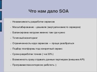 Что нам дало SOA
 Независимость разработки сервисов
 Масштабирование – дешевле (виртуалки вместо серверов)
 Балансировка нагрузки именно там где нужно
 Точечный мониторинг
 Ограниченность кода сервисов — проще разобраться
 Подбор платформы под конкретный сервис
 Сроки разработки точнее (~на 30%)
 Возможность сразу отдавать данные партнерам (внешнее API)
 Программистам интересно работать :)
 