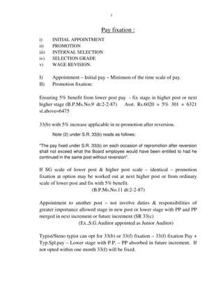 1
Pay fixation :
i) INITIAL APPOINTMENT
ii) PROMOTION
iii) INTERNAL SELECTION
iv) SELECTION GRADE
v) WAGE REVISION.
I) Appointment – Initial pay – Minimum of the time scale of pay.
II) Promotion fixation:
Ensuring 5% benefit from lower post pay - fix stage in higher post or next
higher stage (B.P.Ms.No.9 dt:2-2-87) Asst. Rs.6020 = 5% 301 = 6321
st.above=6475
33(b) with 5% increase applicable in re-promotion after reversion.
Note (2) under S.R. 33(b) reads as follows:
"The pay fixed under S.R. 33(b) on each occasion of repromotion after reversion
shall not exceed what the Board employee would have been entitled to had he
continued in the same post without reversion".
If SG scale of lower post & higher post scale – identical – promotion
fixation at option may be worked out at next higher post or from ordinary
scale of lower post and fix with 5% benefit.
(B.P.Ms.No.11 dt:2-2-87)
Appointment to another post – not involve duties & responsibilities of
greater importance allowed stage in new post or lower stage with PP and PP
merged in next increment or future increment (SR 33(c)
(Ex.,S.G.Auditor appointed as Junior Auditor)
Typist/Steno typist can opt for 33(b) or 33(f) fixation – 33(f) fixation Pay +
Typ.Spl.pay – Lower stage with P.P. – PP absorbed in future increment. If
not opted within one month 33(f) will be fixed.
 