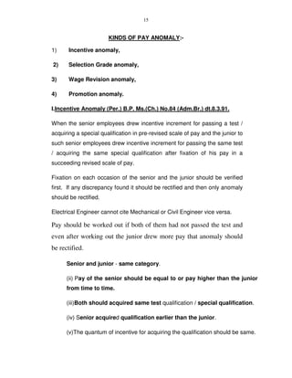 15
KINDS OF PAY ANOMALY:-
1) Incentive anomaly,
2) Selection Grade anomaly,
3) Wage Revision anomaly,
4) Promotion anomaly.
I.Incentive Anomaly (Per.) B.P. Ms.(Ch.) No.84 (Adm.Br.) dt.8.3.91.
When the senior employees drew incentive increment for passing a test /
acquiring a special qualification in pre-revised scale of pay and the junior to
such senior employees drew incentive increment for passing the same test
/ acquiring the same special qualification after fixation of his pay in a
succeeding revised scale of pay.
Fixation on each occasion of the senior and the junior should be verified
first. If any discrepancy found it should be rectified and then only anomaly
should be rectified.
Electrical Engineer cannot cite Mechanical or Civil Engineer vice versa.
Pay should be worked out if both of them had not passed the test and
even after working out the junior drew more pay that anomaly should
be rectified.
Senior and junior - same category.
(ii) Pay of the senior should be equal to or pay higher than the junior
from time to time.
(iii)Both should acquired same test qualification / special qualification.
(iv) Senior acquired qualification earlier than the junior.
(v)The quantum of incentive for acquiring the qualification should be same.
 