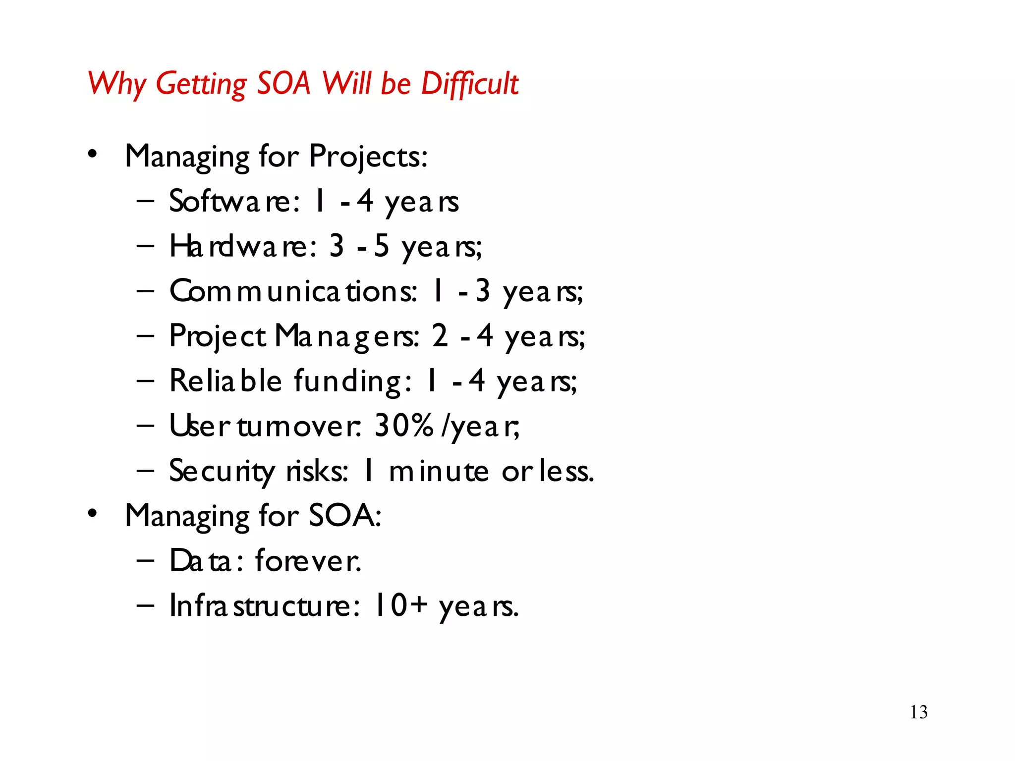 13
Why Getting SOA Will be Difficult
• Managing for Projects:
– Software: 1 - 4 years
– Hardware: 3 - 5 years;
– Communications: 1 - 3 years;
– Project Managers: 2 - 4 years;
– Reliable funding: 1 - 4 years;
– User turnover: 30% /year;
– Security risks: 1 minute or less.
• Managing for SOA:
– Data: forever.
– Infrastructure: 10+ years.
 