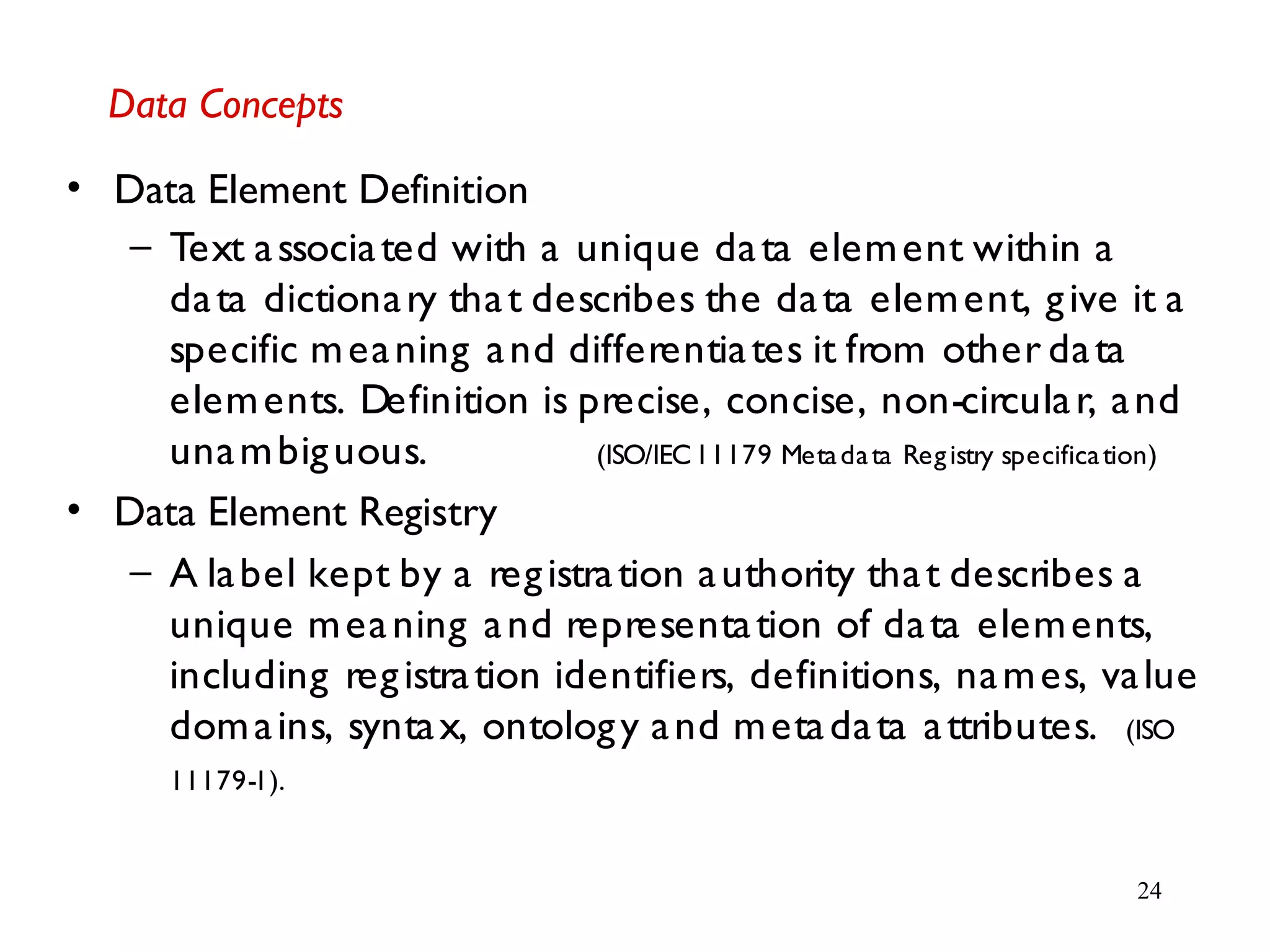 24
Data Concepts
• Data Element Definition
– Text associated with a unique data element within a
data dictionary that describes the data element, give it a
specific meaning and differentiates it from other data
elements. Definition is precise, concise, non-circular, and
unambiguous. (ISO/IEC11179 Metadata Registry specification)
• Data Element Registry
– A label kept by a registration authority that describes a
unique meaning and representation of data elements,
including registration identifiers, definitions, names, value
domains, syntax, ontology and metadata attributes. (ISO
11179-1).
 