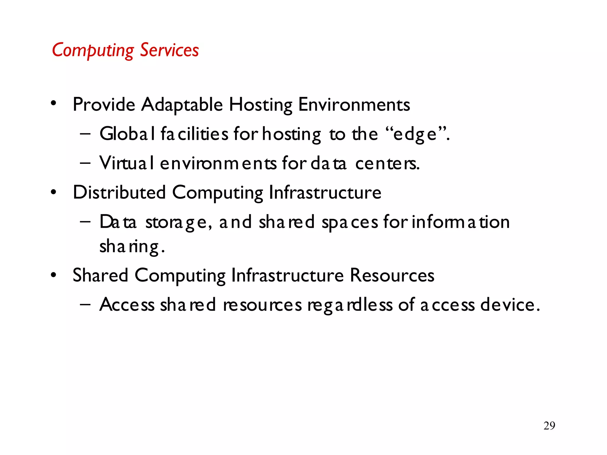 29
Computing Services
• Provide Adaptable Hosting Environments
– Global facilities for hosting to the “edge”.
– Virtual environments for data centers.
• Distributed Computing Infrastructure
– Data storage, and shared spaces for information
sharing.
• Shared Computing Infrastructure Resources
– Access shared resources regardless of access device.
 