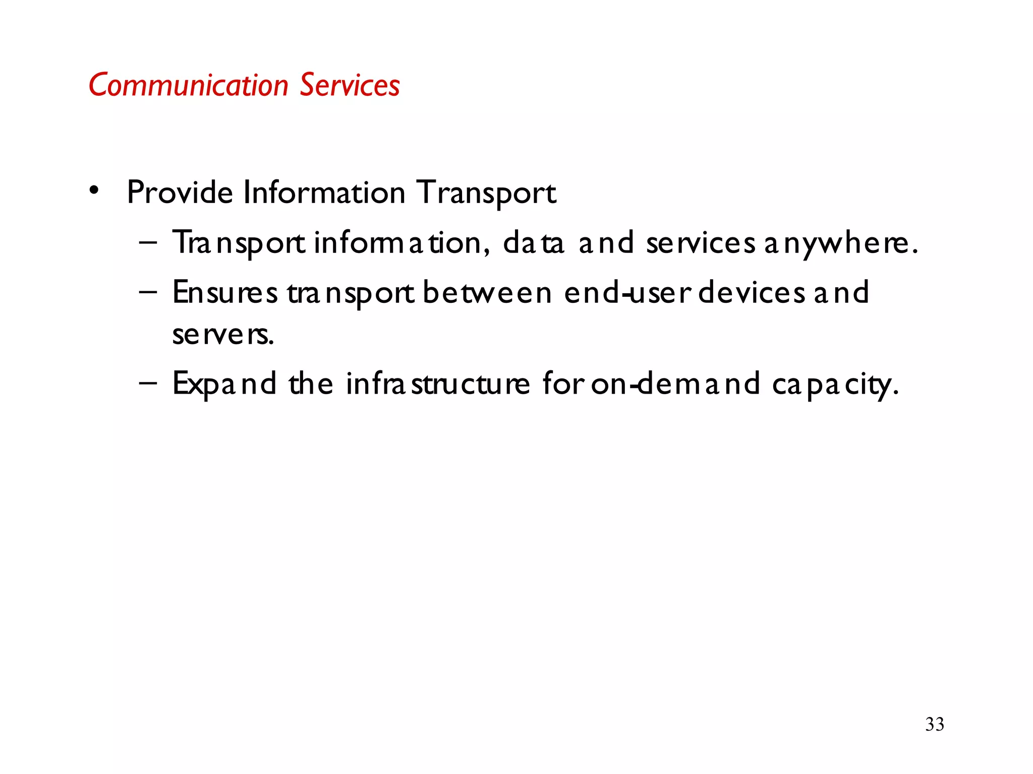 33
Communication Services
• Provide Information Transport
– Transport information, data and services anywhere.
– Ensures transport between end-user devices and
servers.
– Expand the infrastructure for on-demand capacity.
 
