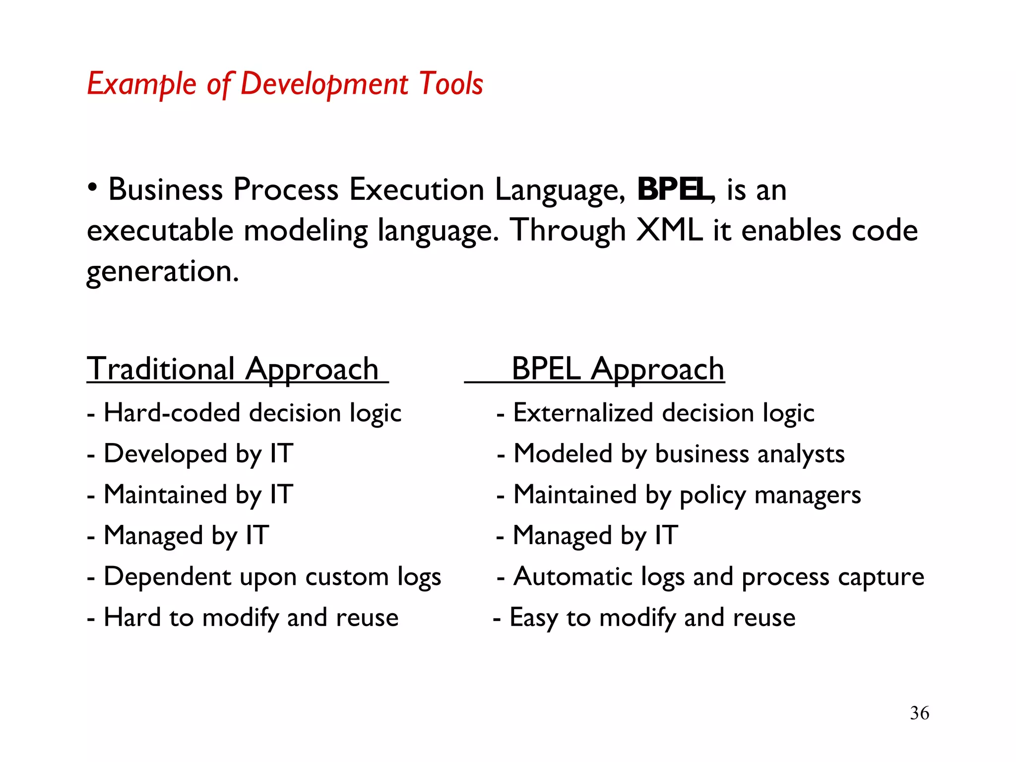 36
Example of Development Tools
• Business Process Execution Language, BPEL, is an
executable modeling language. Through XML it enables code
generation.
Traditional Approach BPEL Approach
- Hard-coded decision logic - Externalized decision logic
- Developed by IT - Modeled by business analysts
- Maintained by IT - Maintained by policy managers
- Managed by IT - Managed by IT
- Dependent upon custom logs - Automatic logs and process capture
- Hard to modify and reuse - Easy to modify and reuse
 