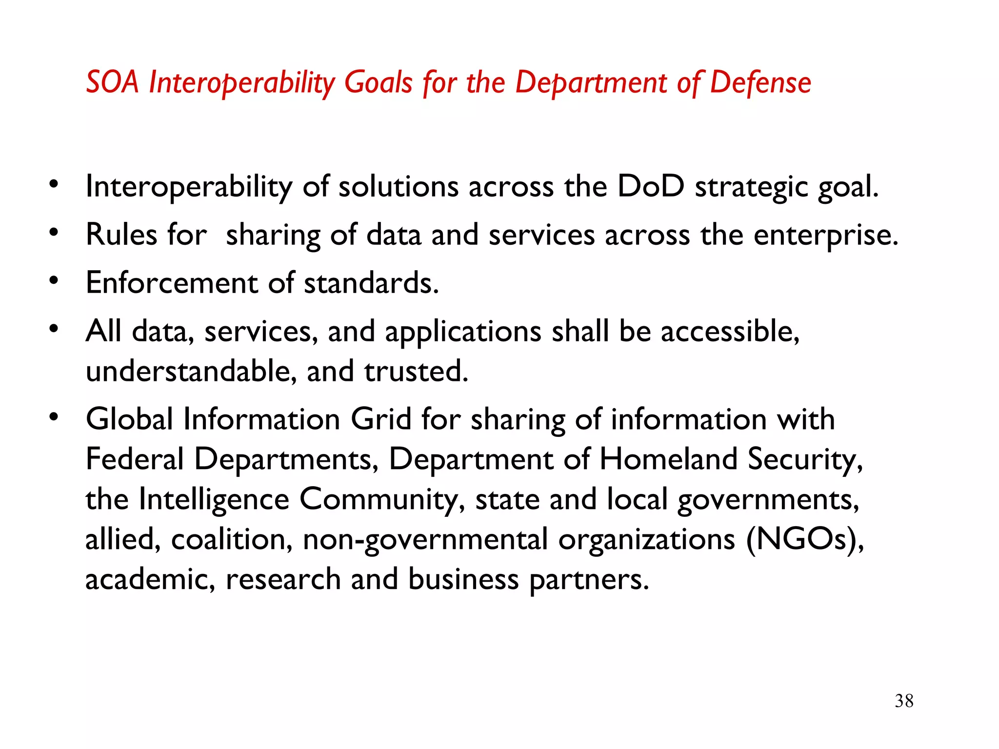 38
SOA Interoperability Goals for the Department of Defense
• Interoperability of solutions across the DoD strategic goal.
• Rules for sharing of data and services across the enterprise.
• Enforcement of standards.
• All data, services, and applications shall be accessible,
understandable, and trusted.
• Global Information Grid for sharing of information with
Federal Departments, Department of Homeland Security,
the Intelligence Community, state and local governments,
allied, coalition, non-governmental organizations (NGOs),
academic, research and business partners.
 
