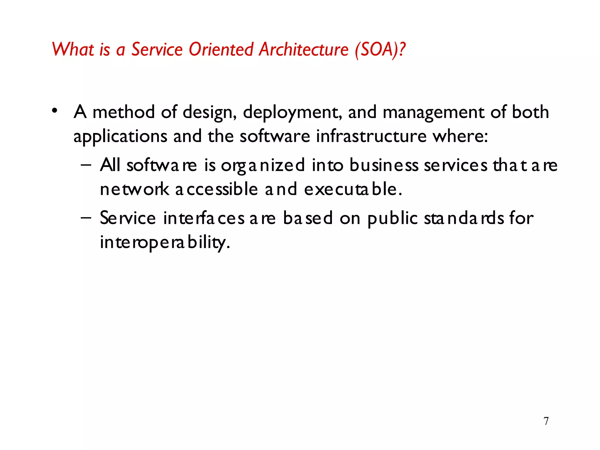 7
What is a Service Oriented Architecture (SOA)?
• A method of design, deployment, and management of both
applications and the software infrastructure where:
– All software is organized into business services that are
network accessible and executable.
– Service interfaces are based on public standards for
interoperability.
 