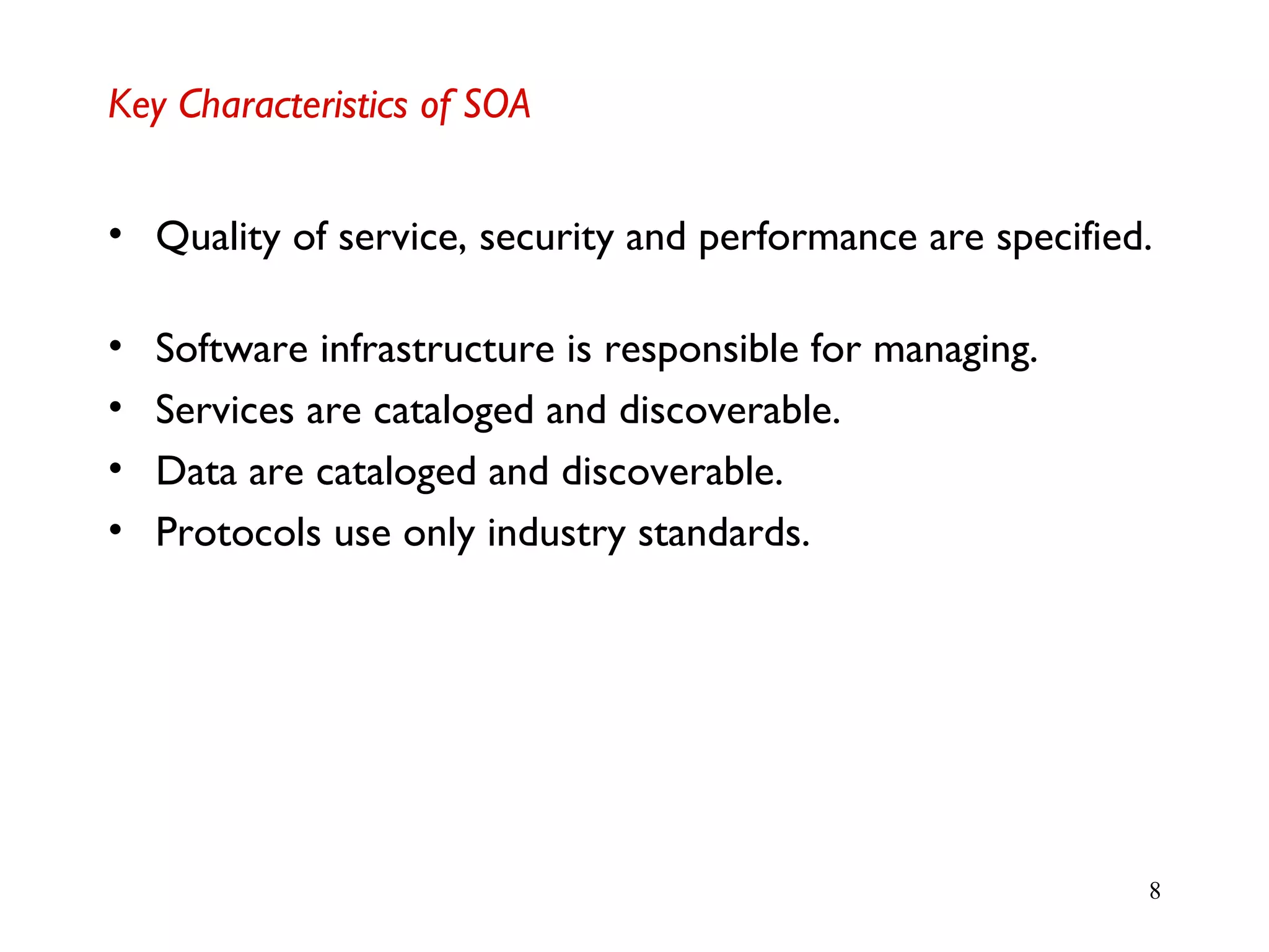 8
Key Characteristics of SOA
• Quality of service, security and performance are specified.
• Software infrastructure is responsible for managing.
• Services are cataloged and discoverable.
• Data are cataloged and discoverable.
• Protocols use only industry standards.
 