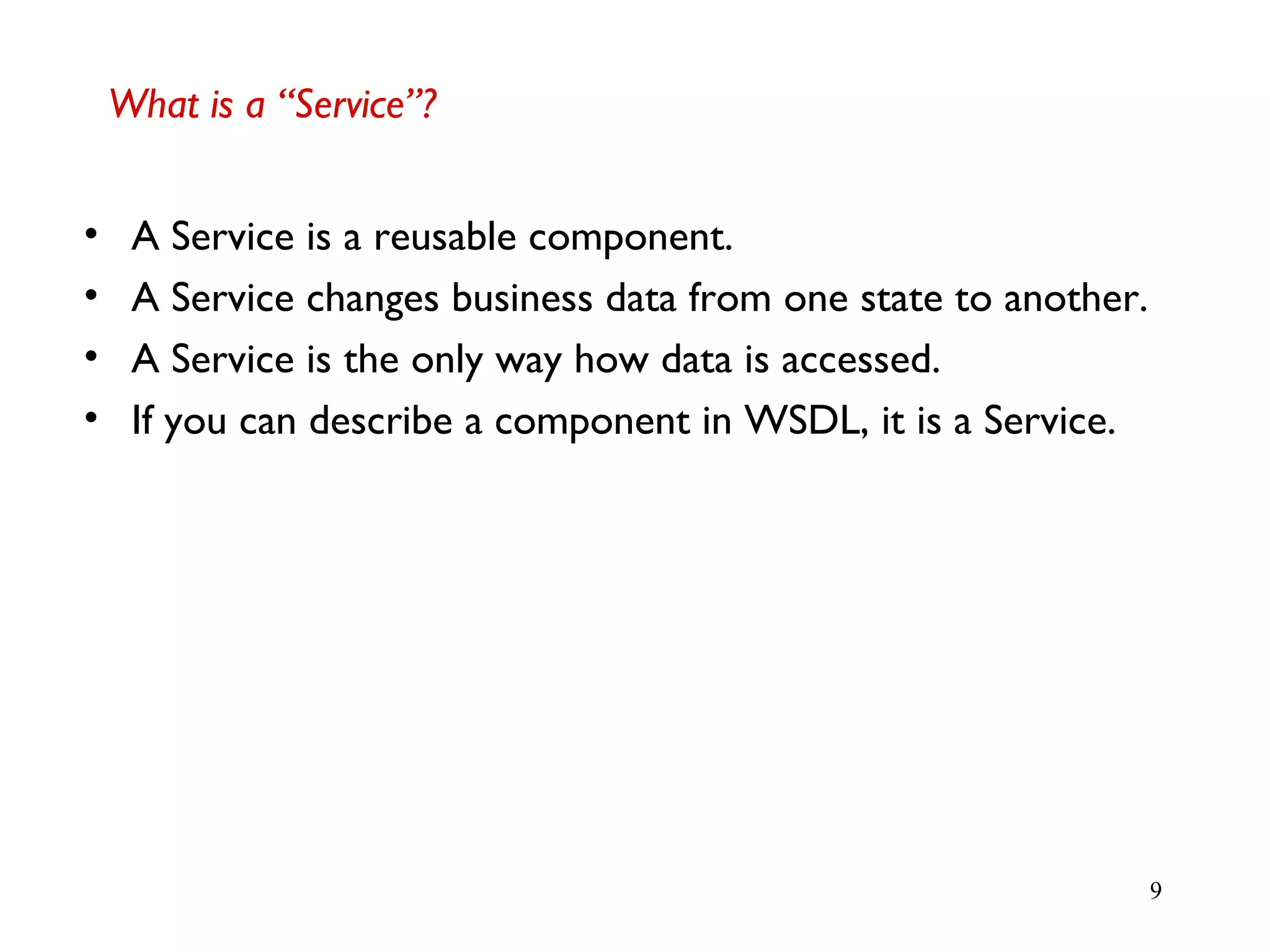 9
What is a “Service”?
• A Service is a reusable component.
• A Service changes business data from one state to another.
• A Service is the only way how data is accessed.
• If you can describe a component in WSDL, it is a Service.
 
