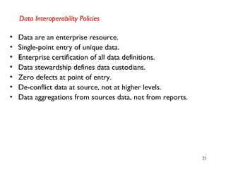 21
Data Interoperability Policies
• Data are an enterprise resource.
• Single-point entry of unique data.
• Enterprise certification of all data definitions.
• Data stewardship defines data custodians.
• Zero defects at point of entry.
• De-conflict data at source, not at higher levels.
• Data aggregations from sources data, not from reports.
 