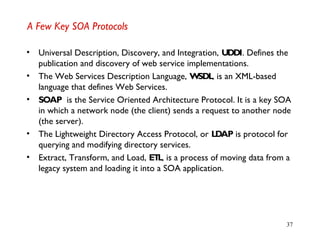 37
A Few Key SOA Protocols
• Universal Description, Discovery, and Integration, UDDI. Defines the
publication and discovery of web service implementations.
• The Web Services Description Language, WSDL, is an XML-based
language that defines Web Services.
• SOAP is the Service Oriented Architecture Protocol. It is a key SOA
in which a network node (the client) sends a request to another node
(the server).
• The Lightweight Directory Access Protocol, or LDAP is protocol for
querying and modifying directory services.
• Extract, Transform, and Load, ETL, is a process of moving data from a
legacy system and loading it into a SOA application.
 