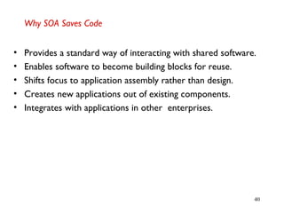 40
Why SOA Saves Code
• Provides a standard way of interacting with shared software.
• Enables software to become building blocks for reuse.
• Shifts focus to application assembly rather than design.
• Creates new applications out of existing components.
• Integrates with applications in other enterprises.
 