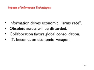 42
Impacts of Information Technologies
• Information drives economic “arms race”.
• Obsolete assets will be discarded.
• Collaboration favors global consolidation.
• I.T. becomes an economic weapon.
 