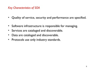 8
Key Characteristics of SOA
• Quality of service, security and performance are specified.
• Software infrastructure is responsible for managing.
• Services are cataloged and discoverable.
• Data are cataloged and discoverable.
• Protocols use only industry standards.
 