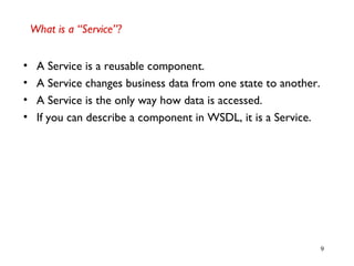 9
What is a “Service”?
• A Service is a reusable component.
• A Service changes business data from one state to another.
• A Service is the only way how data is accessed.
• If you can describe a component in WSDL, it is a Service.
 