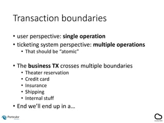 Transaction boundaries
• user perspective: single operation
• ticketing system perspective: multiple operations
• That should be “atomic”
• The business TX crosses multiple boundaries
• Theater reservation
• Credit card
• Insurance
• Shipping
• Internal stuff
• End we’ll end up in a…