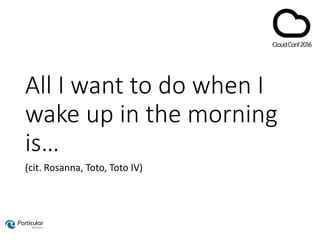 All I want to do when I
wake up in the morning
is…
(cit. Rosanna, Toto, Toto IV)