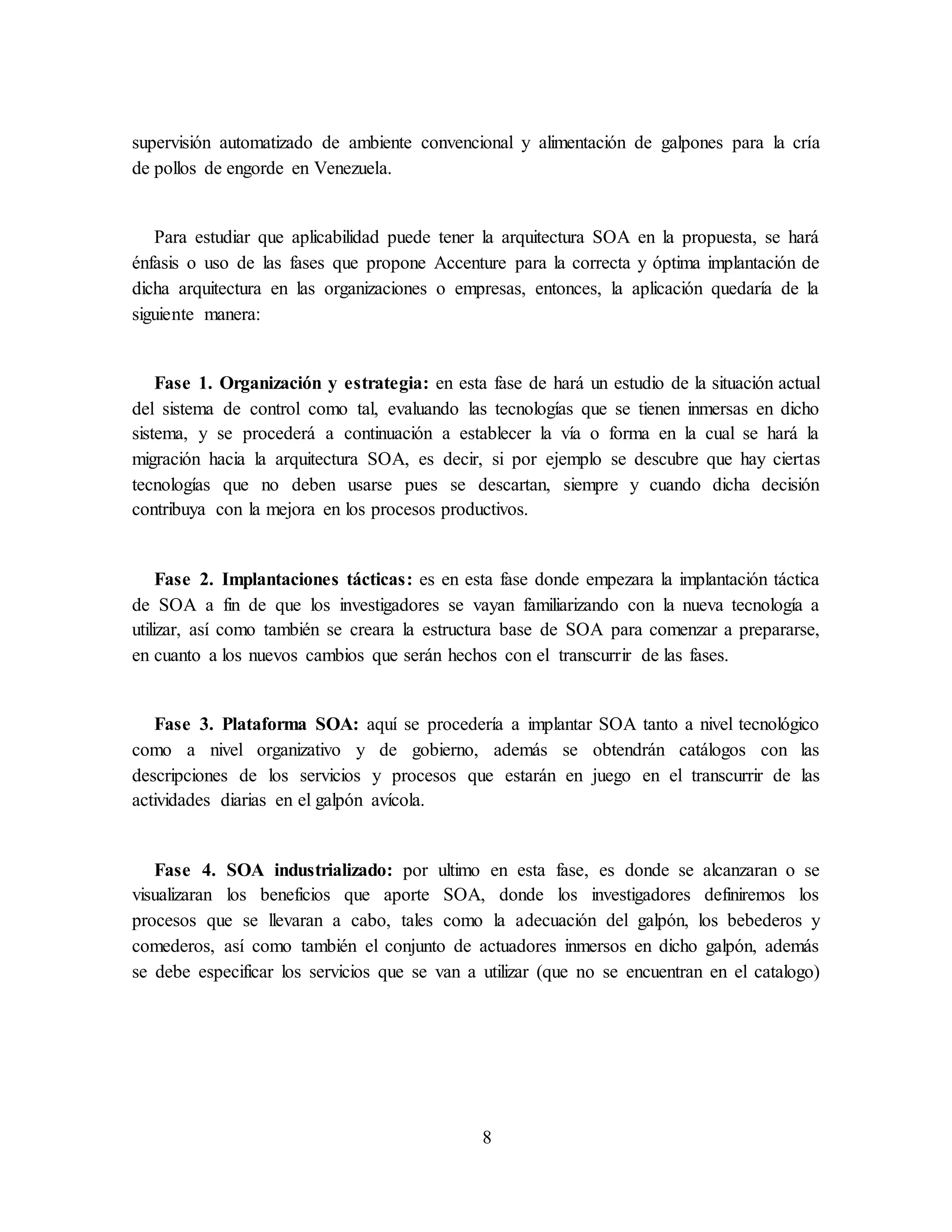 8
supervisión automatizado de ambiente convencional y alimentación de galpones para la cría
de pollos de engorde en Venezuela.
Para estudiar que aplicabilidad puede tener la arquitectura SOA en la propuesta, se hará
énfasis o uso de las fases que propone Accenture para la correcta y óptima implantación de
dicha arquitectura en las organizaciones o empresas, entonces, la aplicación quedaría de la
siguiente manera:
Fase 1. Organización y estrategia: en esta fase de hará un estudio de la situación actual
del sistema de control como tal, evaluando las tecnologías que se tienen inmersas en dicho
sistema, y se procederá a continuación a establecer la vía o forma en la cual se hará la
migración hacia la arquitectura SOA, es decir, si por ejemplo se descubre que hay ciertas
tecnologías que no deben usarse pues se descartan, siempre y cuando dicha decisión
contribuya con la mejora en los procesos productivos.
Fase 2. Implantaciones tácticas: es en esta fase donde empezara la implantación táctica
de SOA a fin de que los investigadores se vayan familiarizando con la nueva tecnología a
utilizar, así como también se creara la estructura base de SOA para comenzar a prepararse,
en cuanto a los nuevos cambios que serán hechos con el transcurrir de las fases.
Fase 3. Plataforma SOA: aquí se procedería a implantar SOA tanto a nivel tecnológico
como a nivel organizativo y de gobierno, además se obtendrán catálogos con las
descripciones de los servicios y procesos que estarán en juego en el transcurrir de las
actividades diarias en el galpón avícola.
Fase 4. SOA industrializado: por ultimo en esta fase, es donde se alcanzaran o se
visualizaran los beneficios que aporte SOA, donde los investigadores definiremos los
procesos que se llevaran a cabo, tales como la adecuación del galpón, los bebederos y
comederos, así como también el conjunto de actuadores inmersos en dicho galpón, además
se debe especificar los servicios que se van a utilizar (que no se encuentran en el catalogo)
 