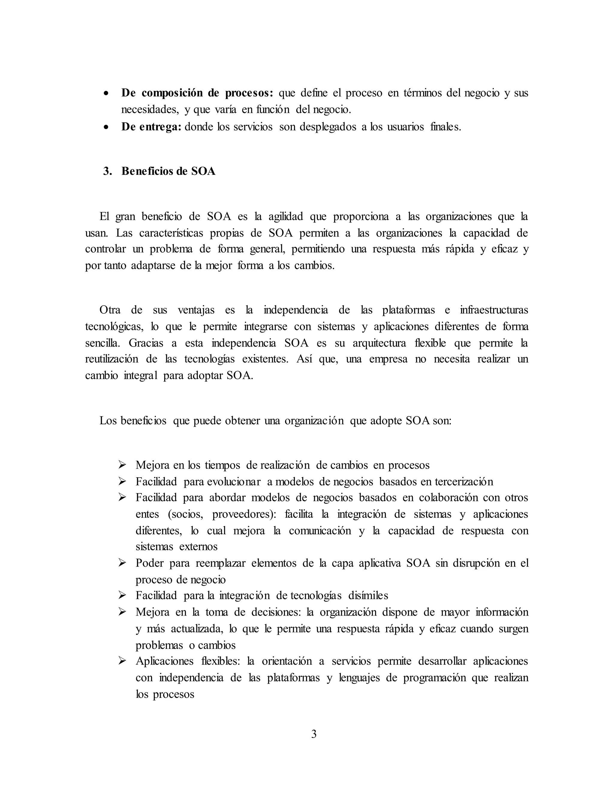 3
 De composición de procesos: que define el proceso en términos del negocio y sus
necesidades, y que varía en función del negocio.
 De entrega: donde los servicios son desplegados a los usuarios finales.
3. Beneficios de SOA
El gran beneficio de SOA es la agilidad que proporciona a las organizaciones que la
usan. Las características propias de SOA permiten a las organizaciones la capacidad de
controlar un problema de forma general, permitiendo una respuesta más rápida y eficaz y
por tanto adaptarse de la mejor forma a los cambios.
Otra de sus ventajas es la independencia de las plataformas e infraestructuras
tecnológicas, lo que le permite integrarse con sistemas y aplicaciones diferentes de forma
sencilla. Gracias a esta independencia SOA es su arquitectura flexible que permite la
reutilización de las tecnologías existentes. Así que, una empresa no necesita realizar un
cambio integral para adoptar SOA.
Los beneficios que puede obtener una organización que adopte SOA son:
 Mejora en los tiempos de realización de cambios en procesos
 Facilidad para evolucionar a modelos de negocios basados en tercerización
 Facilidad para abordar modelos de negocios basados en colaboración con otros
entes (socios, proveedores): facilita la integración de sistemas y aplicaciones
diferentes, lo cual mejora la comunicación y la capacidad de respuesta con
sistemas externos
 Poder para reemplazar elementos de la capa aplicativa SOA sin disrupción en el
proceso de negocio
 Facilidad para la integración de tecnologías disímiles
 Mejora en la toma de decisiones: la organización dispone de mayor información
y más actualizada, lo que le permite una respuesta rápida y eficaz cuando surgen
problemas o cambios
 Aplicaciones flexibles: la orientación a servicios permite desarrollar aplicaciones
con independencia de las plataformas y lenguajes de programación que realizan
los procesos
 