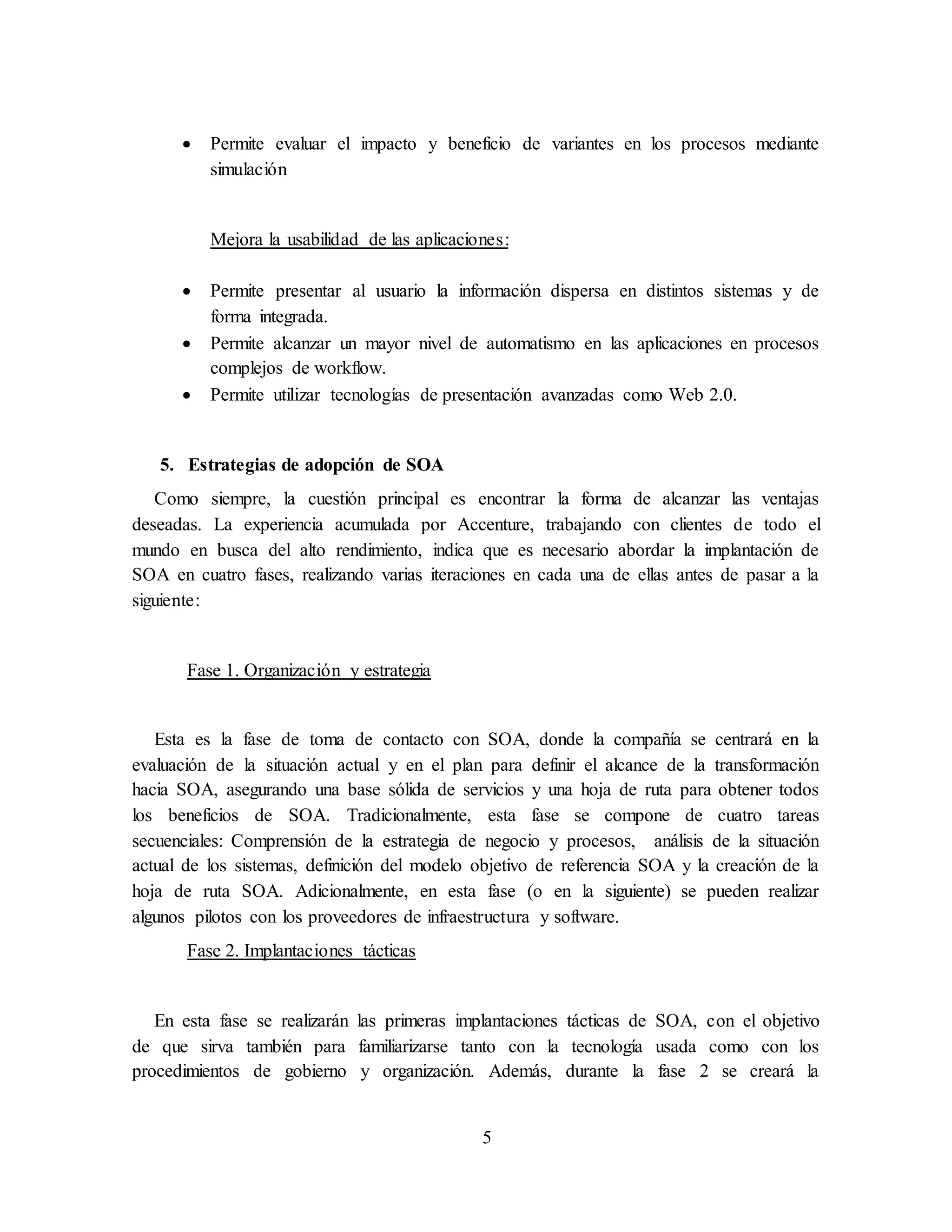 5
 Permite evaluar el impacto y beneficio de variantes en los procesos mediante
simulación
Mejora la usabilidad de las aplicaciones:
 Permite presentar al usuario la información dispersa en distintos sistemas y de
forma integrada.
 Permite alcanzar un mayor nivel de automatismo en las aplicaciones en procesos
complejos de workflow.
 Permite utilizar tecnologías de presentación avanzadas como Web 2.0.
5. Estrategias de adopción de SOA
Como siempre, la cuestión principal es encontrar la forma de alcanzar las ventajas
deseadas. La experiencia acumulada por Accenture, trabajando con clientes de todo el
mundo en busca del alto rendimiento, indica que es necesario abordar la implantación de
SOA en cuatro fases, realizando varias iteraciones en cada una de ellas antes de pasar a la
siguiente:
Fase 1. Organización y estrategia
Esta es la fase de toma de contacto con SOA, donde la compañía se centrará en la
evaluación de la situación actual y en el plan para definir el alcance de la transformación
hacia SOA, asegurando una base sólida de servicios y una hoja de ruta para obtener todos
los beneficios de SOA. Tradicionalmente, esta fase se compone de cuatro tareas
secuenciales: Comprensión de la estrategia de negocio y procesos, análisis de la situación
actual de los sistemas, definición del modelo objetivo de referencia SOA y la creación de la
hoja de ruta SOA. Adicionalmente, en esta fase (o en la siguiente) se pueden realizar
algunos pilotos con los proveedores de infraestructura y software.
Fase 2. Implantaciones tácticas
En esta fase se realizarán las primeras implantaciones tácticas de SOA, con el objetivo
de que sirva también para familiarizarse tanto con la tecnología usada como con los
procedimientos de gobierno y organización. Además, durante la fase 2 se creará la
 