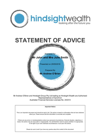 STATEMENT OF ADVICE
Prepared For
Mr John and Mrs Julie Smith
Presented on 20/05/2016
Prepared By
Mr Andrew O’Brien
Mr Andrew O’Brien and Hindsight Group Pty Ltd trading as Hindsight Wealth are Authorised
Representatives of Synchron
Australian Financial Services Licensee No. 243313
Important Notice
This is an important document and should be read in full. The advice is based on information that we have obtained
about you. Pease ensure that the information is accurate and complete.
If there are any errors or misinterpretations about your personal circumstances, financial situation, objectives or
needs, this advice may be inaccurate or inappropriate. You will therefore need to assess whether it is appropriate,
in the light of your own individual circumstances, to act upon this advice.
Please be sure to ask if you have any queries about the content of this document.
 