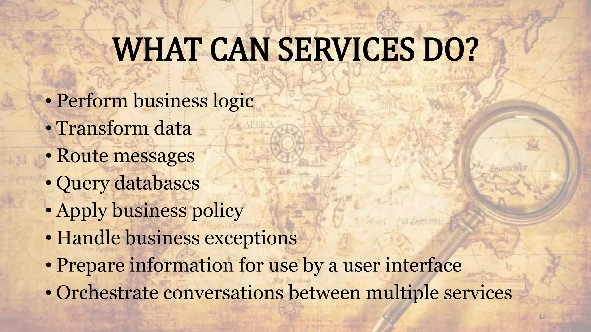WHAT CAN SERVICES DO?
• Perform business logic
• Transform data
• Route messages
• Query databases
• Apply business policy
• Handle business exceptions
• Prepare information for use by a user interface
• Orchestrate conversations between multiple services
10
 
