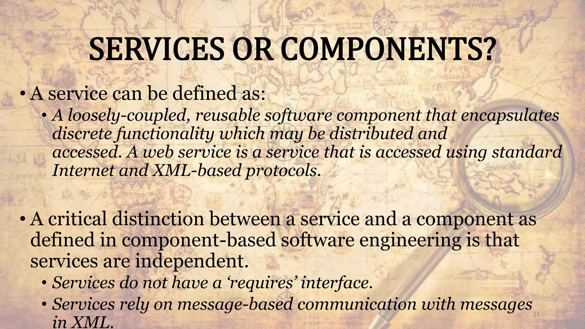SERVICES OR COMPONENTS?
• A service can be defined as:
• A loosely-coupled, reusable software component that encapsulates
discrete functionality which may be distributed and
accessed. A web service is a service that is accessed using standard
Internet and XML-based protocols.
• A critical distinction between a service and a component as
defined in component-based software engineering is that
services are independent.
• Services do not have a ‘requires’ interface.
• Services rely on message-based communication with messages
in XML.
11
 