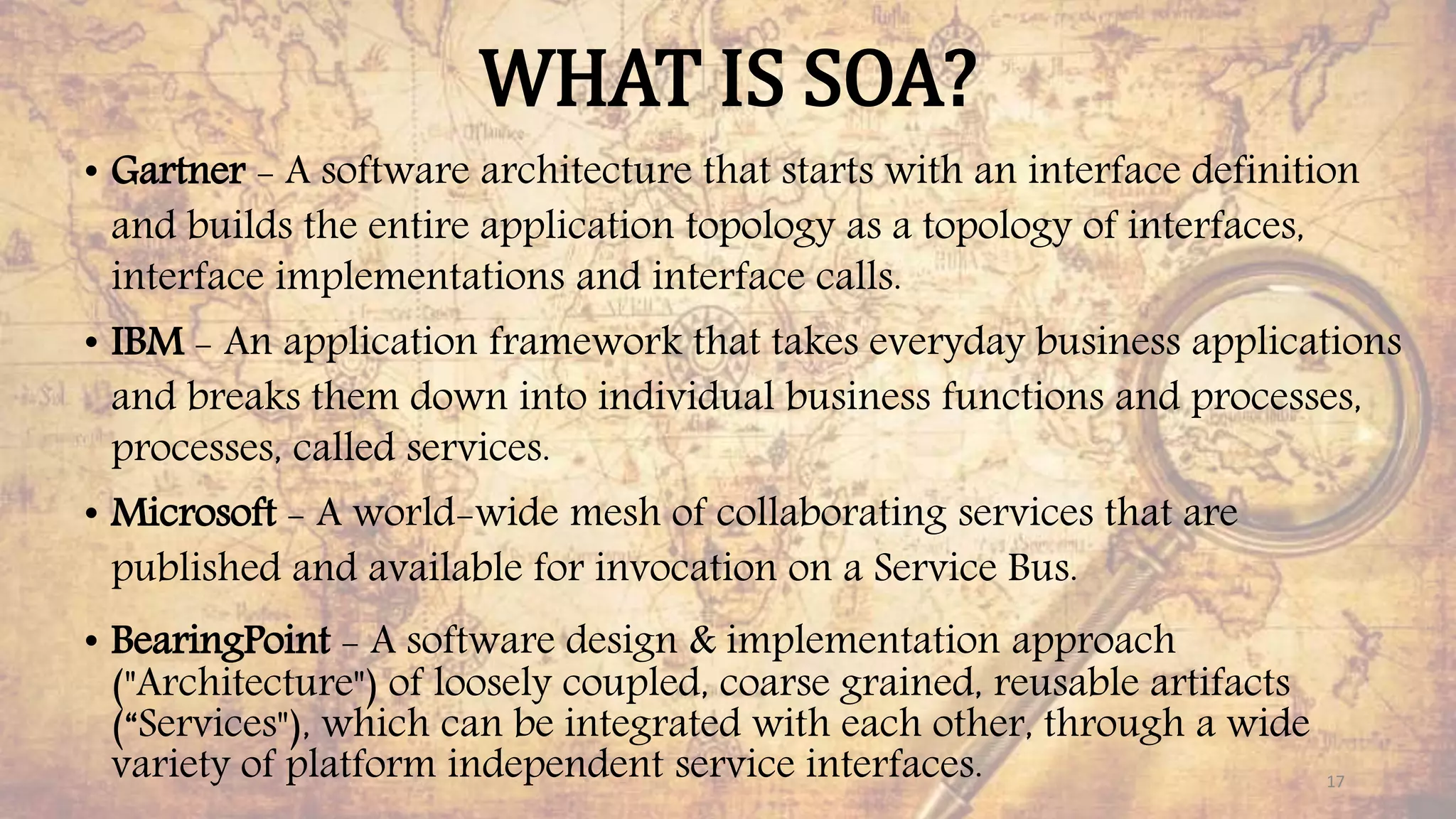 WHAT IS SOA?
• Gartner - A software architecture that starts with an interface definition
and builds the entire application topology as a topology of interfaces,
interface implementations and interface calls.
• IBM - An application framework that takes everyday business applications
and breaks them down into individual business functions and processes,
processes, called services.
• Microsoft - A world-wide mesh of collaborating services that are
published and available for invocation on a Service Bus.
• BearingPoint - A software design & implementation approach
("Architecture") of loosely coupled, coarse grained, reusable artifacts
(“Services"), which can be integrated with each other, through a wide
variety of platform independent service interfaces. 17
 