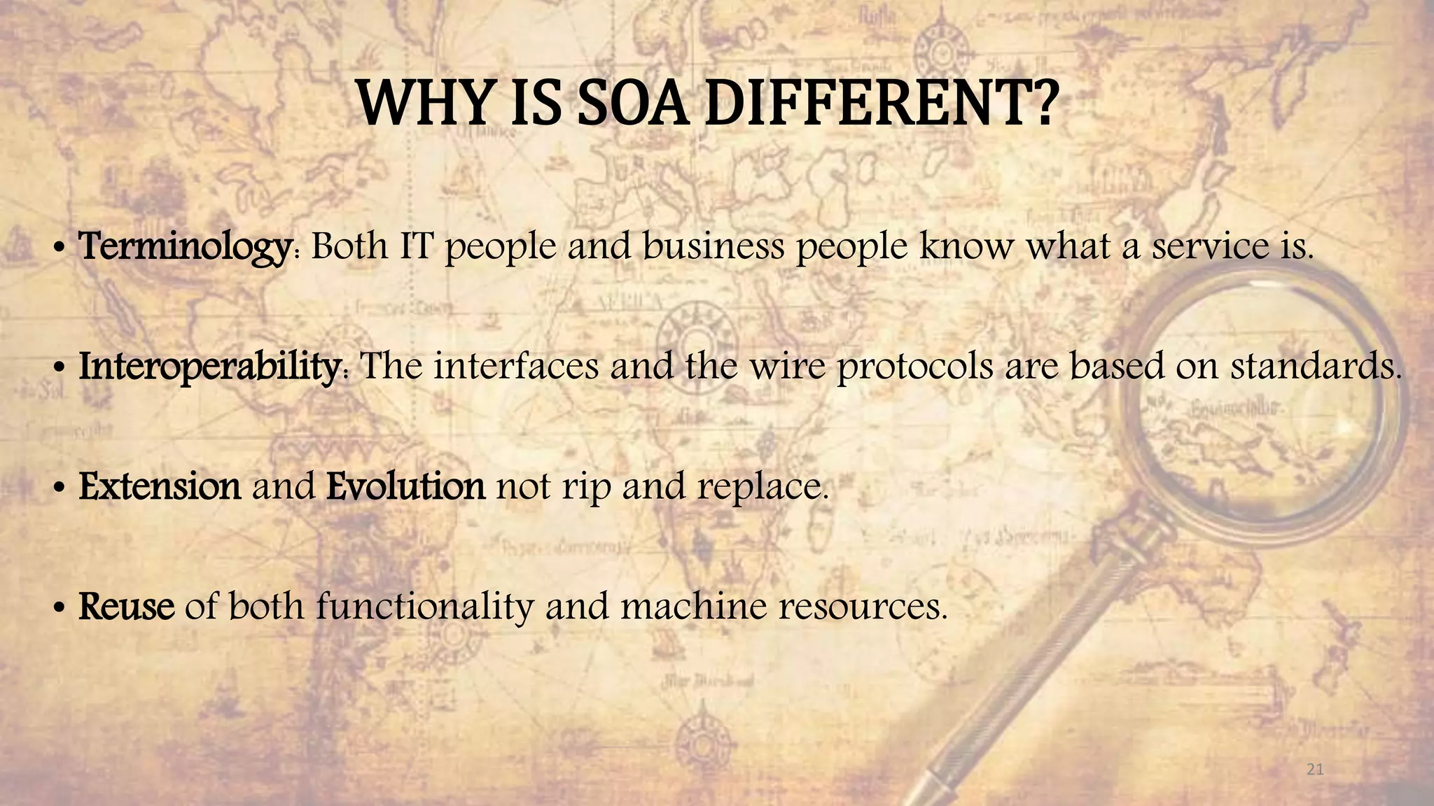 WHY IS SOA DIFFERENT?
• Terminology: Both IT people and business people know what a service is.
• Interoperability: The interfaces and the wire protocols are based on standards.
• Extension and Evolution not rip and replace.
• Reuse of both functionality and machine resources.
21
 