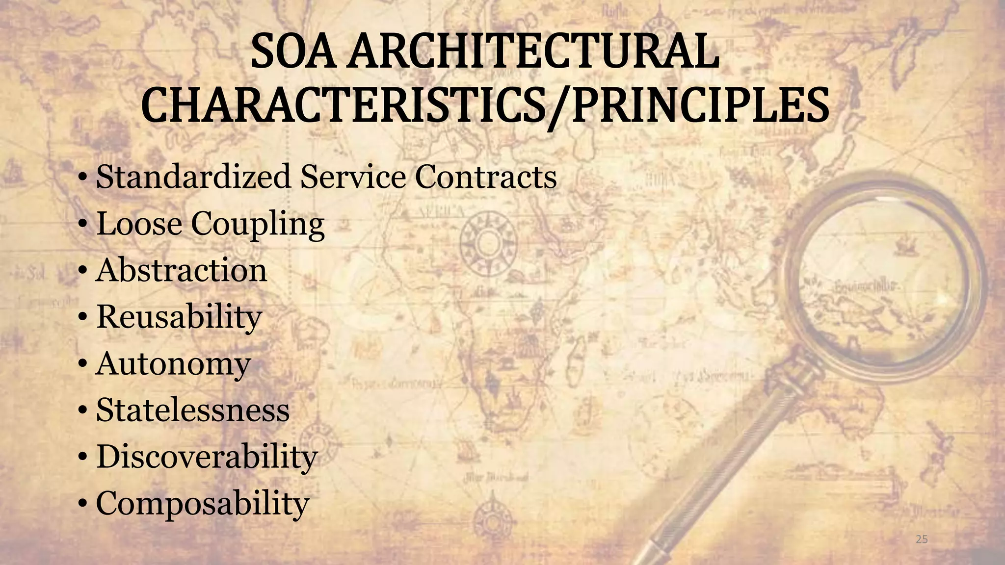 SOA ARCHITECTURAL
CHARACTERISTICS/PRINCIPLES
• Standardized Service Contracts
• Loose Coupling
• Abstraction
• Reusability
• Autonomy
• Statelessness
• Discoverability
• Composability
25
 