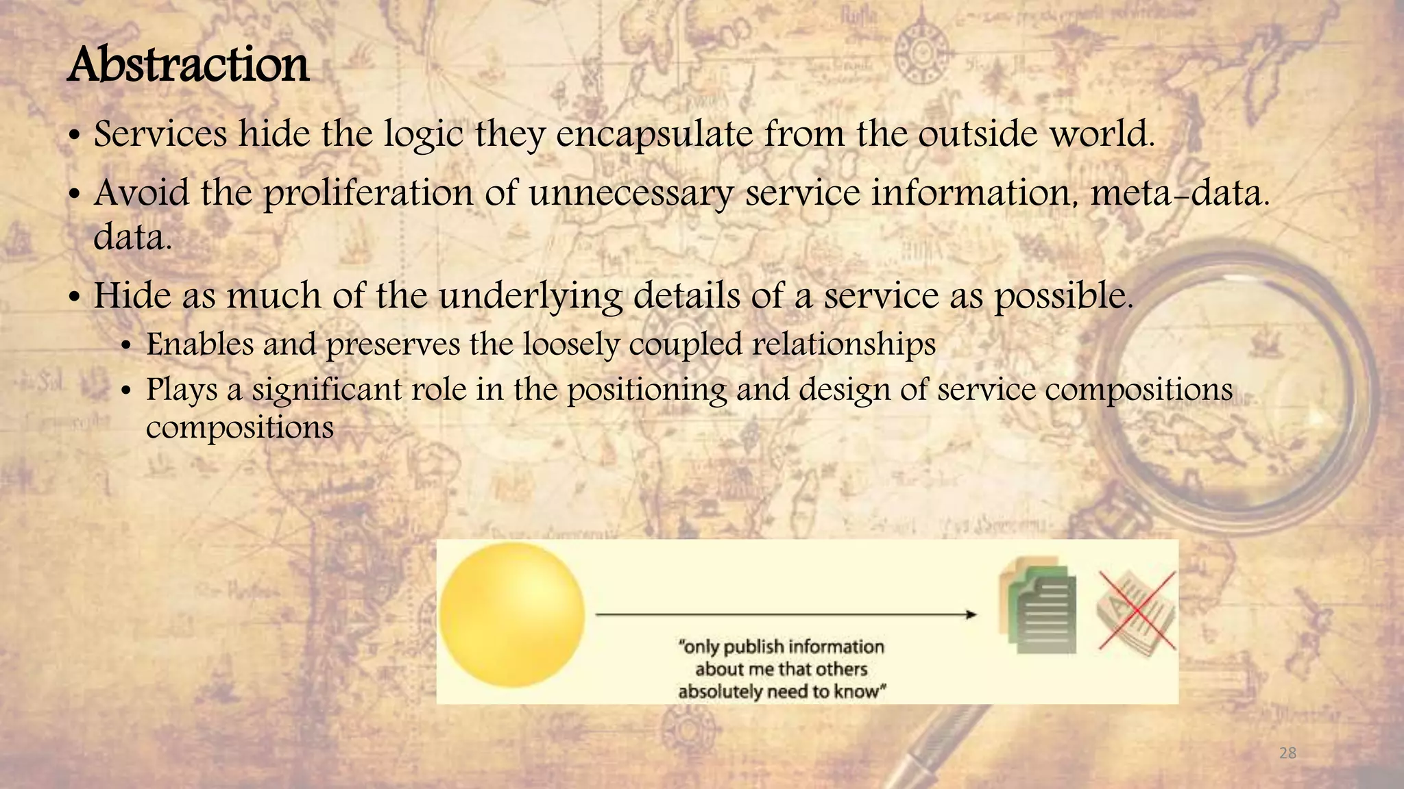 Abstraction
• Services hide the logic they encapsulate from the outside world.
• Avoid the proliferation of unnecessary service information, meta-data.
data.
• Hide as much of the underlying details of a service as possible.
• Enables and preserves the loosely coupled relationships
• Plays a significant role in the positioning and design of service compositions
compositions
28
 
