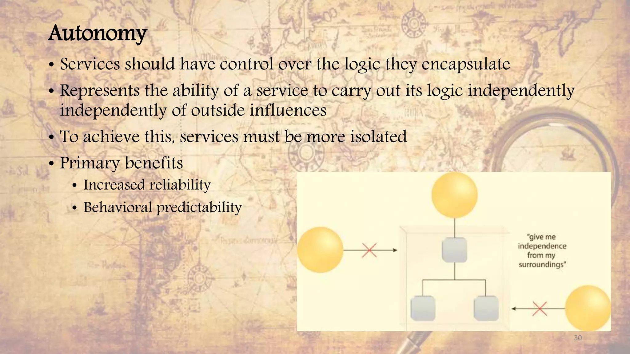 Autonomy
• Services should have control over the logic they encapsulate
• Represents the ability of a service to carry out its logic independently
independently of outside influences
• To achieve this, services must be more isolated
• Primary benefits
• Increased reliability
• Behavioral predictability
30
 