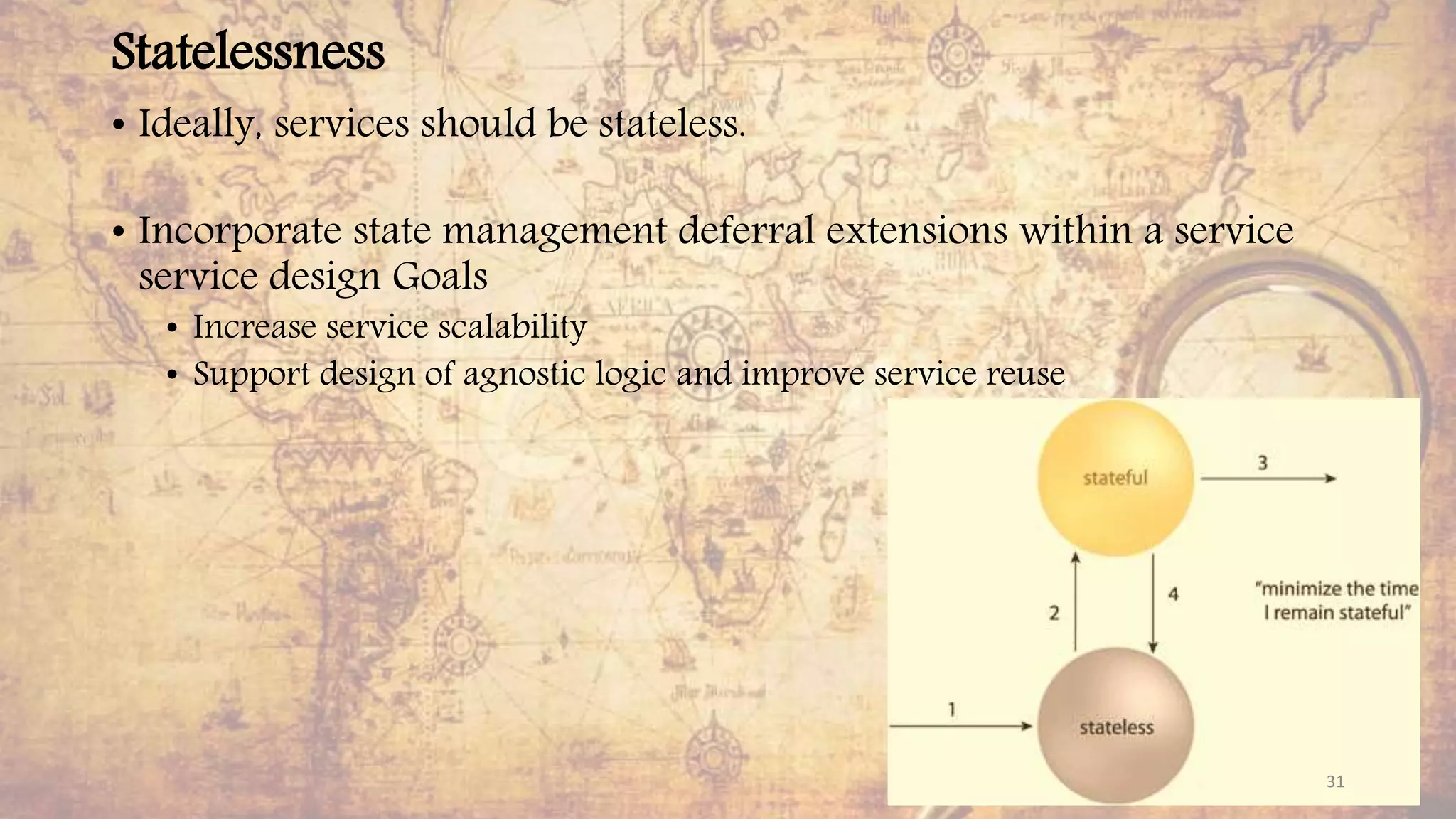 Statelessness
• Ideally, services should be stateless.
• Incorporate state management deferral extensions within a service
service design Goals
• Increase service scalability
• Support design of agnostic logic and improve service reuse
31
 