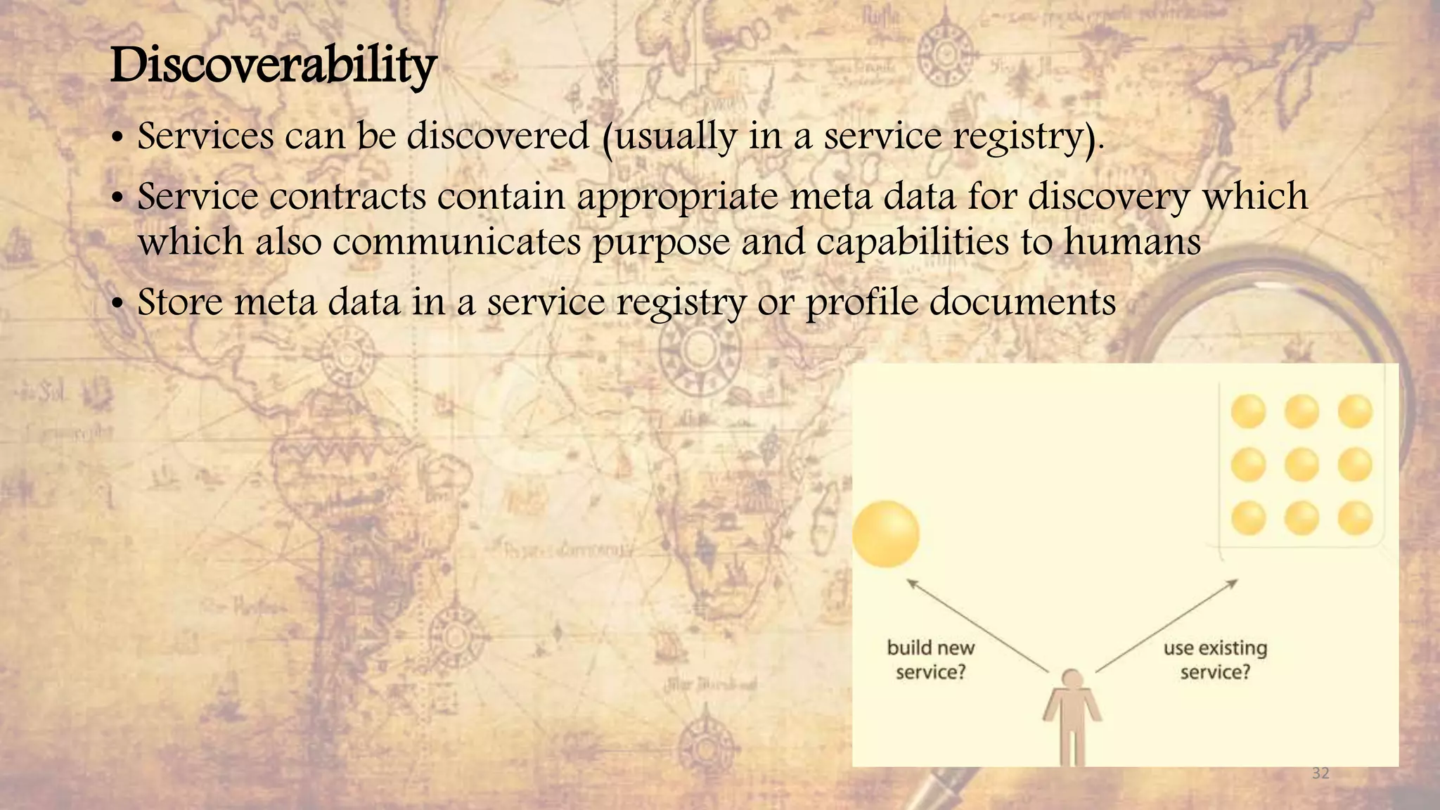 Discoverability
• Services can be discovered (usually in a service registry).
• Service contracts contain appropriate meta data for discovery which
which also communicates purpose and capabilities to humans
• Store meta data in a service registry or profile documents
32
 