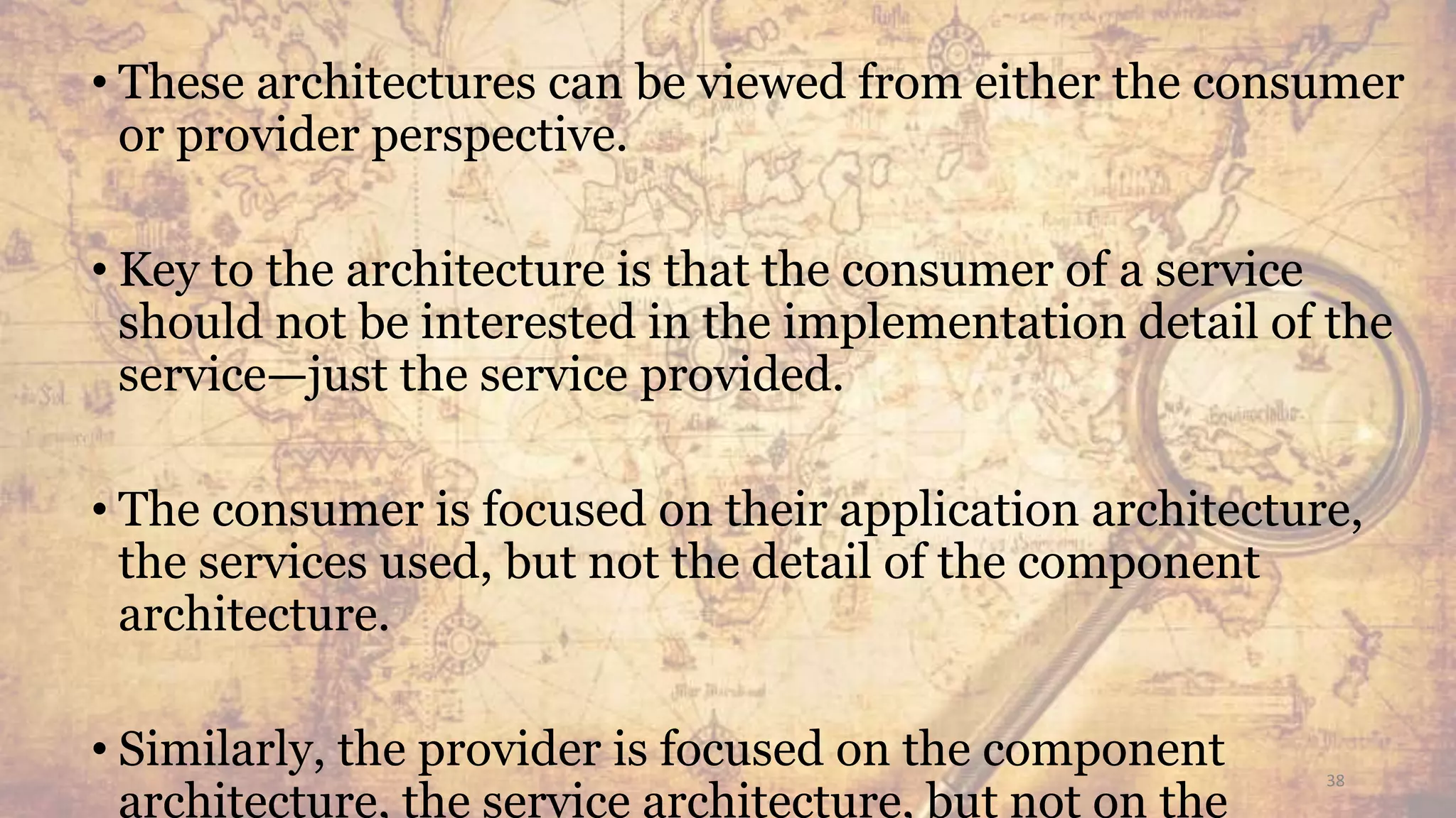 • These architectures can be viewed from either the consumer
or provider perspective.
• Key to the architecture is that the consumer of a service
should not be interested in the implementation detail of the
service—just the service provided.
• The consumer is focused on their application architecture,
the services used, but not the detail of the component
architecture.
• Similarly, the provider is focused on the component
architecture, the service architecture, but not on the
38
 