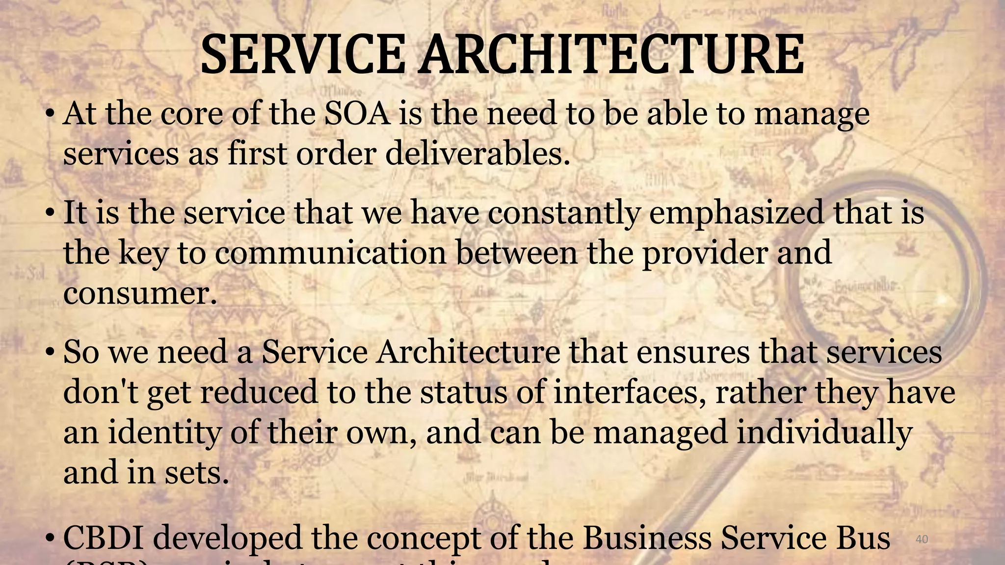 SERVICE ARCHITECTURE
• At the core of the SOA is the need to be able to manage
services as first order deliverables.
• It is the service that we have constantly emphasized that is
the key to communication between the provider and
consumer.
• So we need a Service Architecture that ensures that services
don't get reduced to the status of interfaces, rather they have
an identity of their own, and can be managed individually
and in sets.
• CBDI developed the concept of the Business Service Bus 40
 