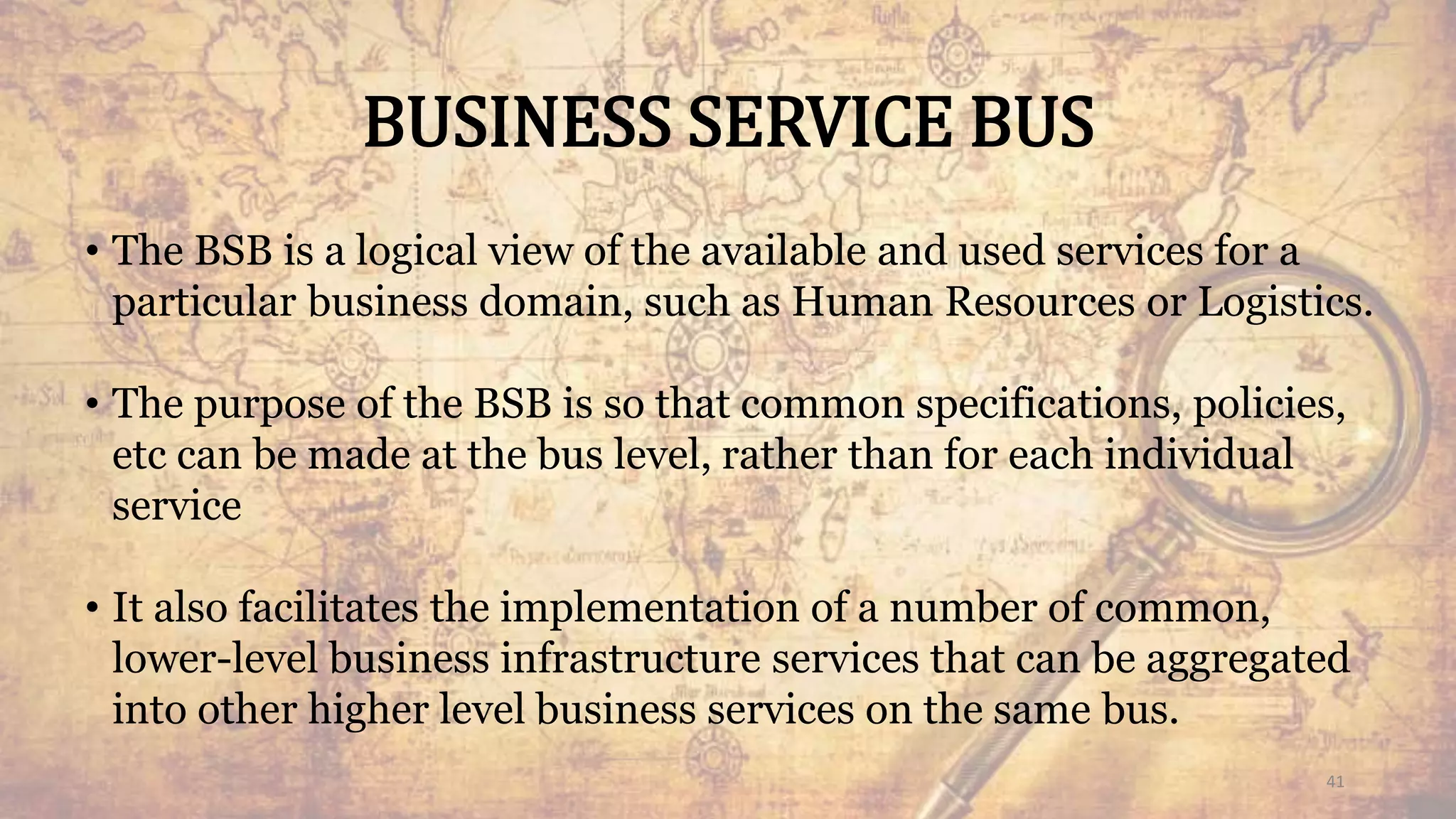 BUSINESS SERVICE BUS
• The BSB is a logical view of the available and used services for a
particular business domain, such as Human Resources or Logistics.
• The purpose of the BSB is so that common specifications, policies,
etc can be made at the bus level, rather than for each individual
service
• It also facilitates the implementation of a number of common,
lower-level business infrastructure services that can be aggregated
into other higher level business services on the same bus.
41
 