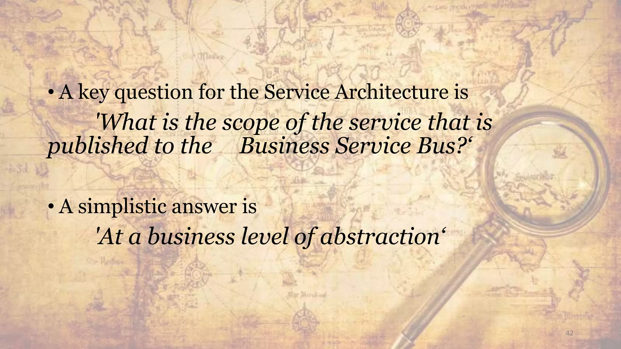 • A key question for the Service Architecture is
'What is the scope of the service that is
published to the Business Service Bus?‘
• A simplistic answer is
'At a business level of abstraction‘
42
 