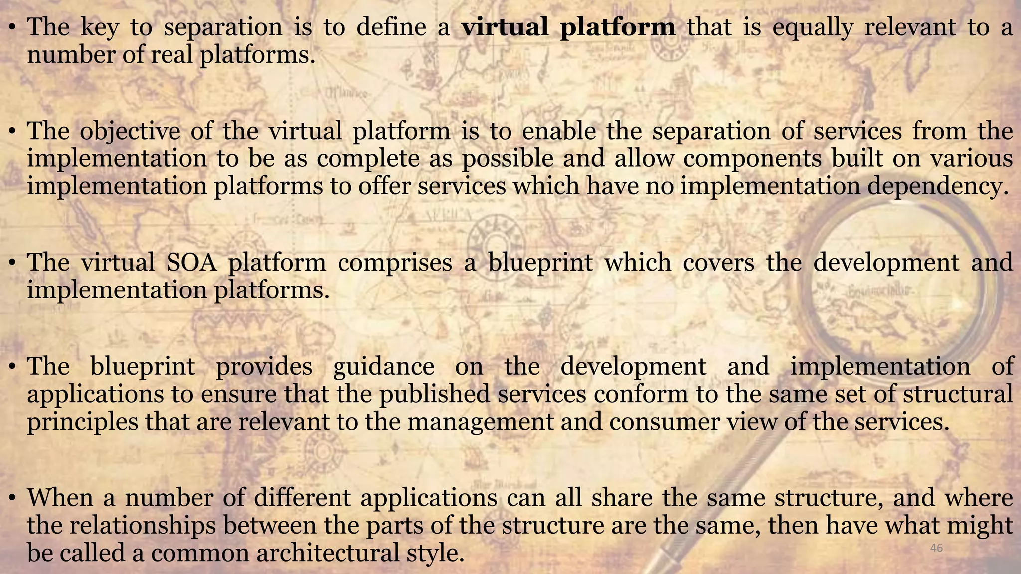 • The key to separation is to define a virtual platform that is equally relevant to a
number of real platforms.
• The objective of the virtual platform is to enable the separation of services from the
implementation to be as complete as possible and allow components built on various
implementation platforms to offer services which have no implementation dependency.
• The virtual SOA platform comprises a blueprint which covers the development and
implementation platforms.
• The blueprint provides guidance on the development and implementation of
applications to ensure that the published services conform to the same set of structural
principles that are relevant to the management and consumer view of the services.
• When a number of different applications can all share the same structure, and where
the relationships between the parts of the structure are the same, then have what might
be called a common architectural style. 46
 