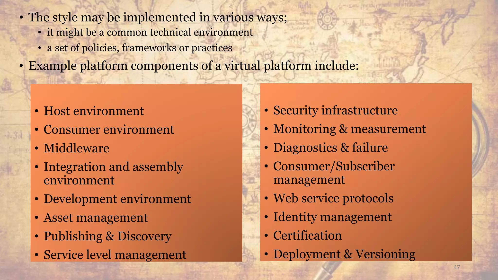 • The style may be implemented in various ways;
• it might be a common technical environment
• a set of policies, frameworks or practices
• Example platform components of a virtual platform include:
• Host environment
• Consumer environment
• Middleware
• Integration and assembly
environment
• Development environment
• Asset management
• Publishing & Discovery
• Service level management
• Security infrastructure
• Monitoring & measurement
• Diagnostics & failure
• Consumer/Subscriber
management
• Web service protocols
• Identity management
• Certification
• Deployment & Versioning
47
 