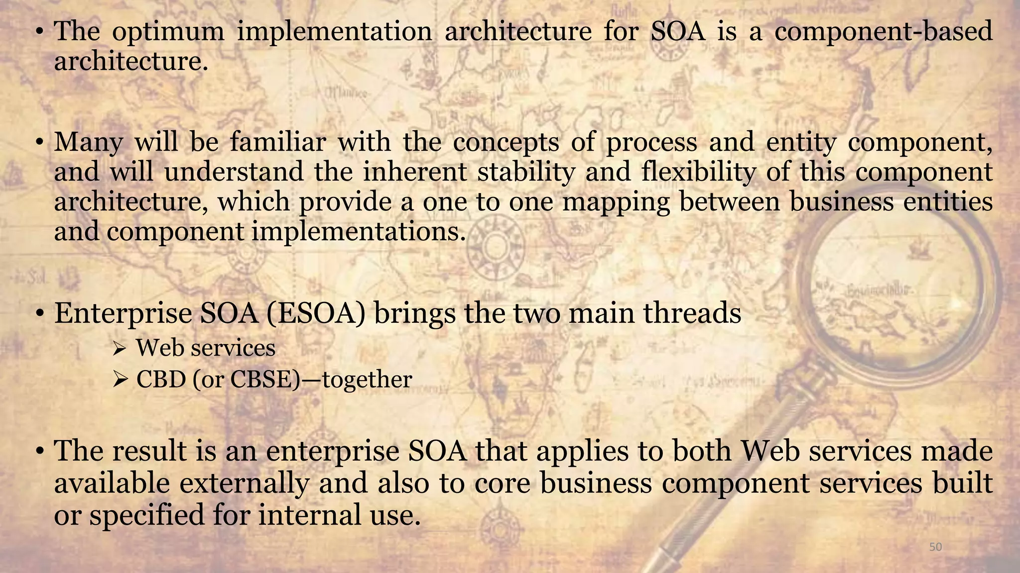 • The optimum implementation architecture for SOA is a component-based
architecture.
• Many will be familiar with the concepts of process and entity component,
and will understand the inherent stability and flexibility of this component
architecture, which provide a one to one mapping between business entities
and component implementations.
• Enterprise SOA (ESOA) brings the two main threads
 Web services
 CBD (or CBSE)—together
• The result is an enterprise SOA that applies to both Web services made
available externally and also to core business component services built
or specified for internal use.
50
 