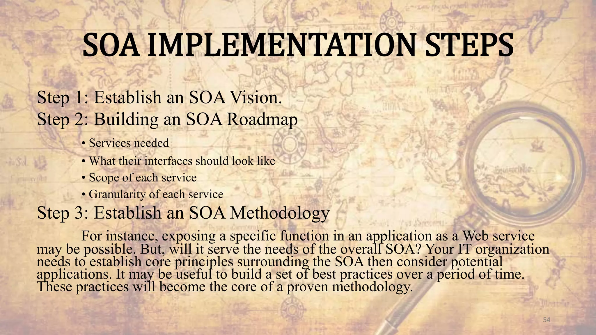 SOA IMPLEMENTATION STEPS
Step 1: Establish an SOA Vision.
Step 2: Building an SOA Roadmap
• Services needed
• What their interfaces should look like
• Scope of each service
• Granularity of each service
Step 3: Establish an SOA Methodology
For instance, exposing a specific function in an application as a Web service
may be possible. But, will it serve the needs of the overall SOA? Your IT organization
needs to establish core principles surrounding the SOA then consider potential
applications. It may be useful to build a set of best practices over a period of time.
These practices will become the core of a proven methodology.
54
 