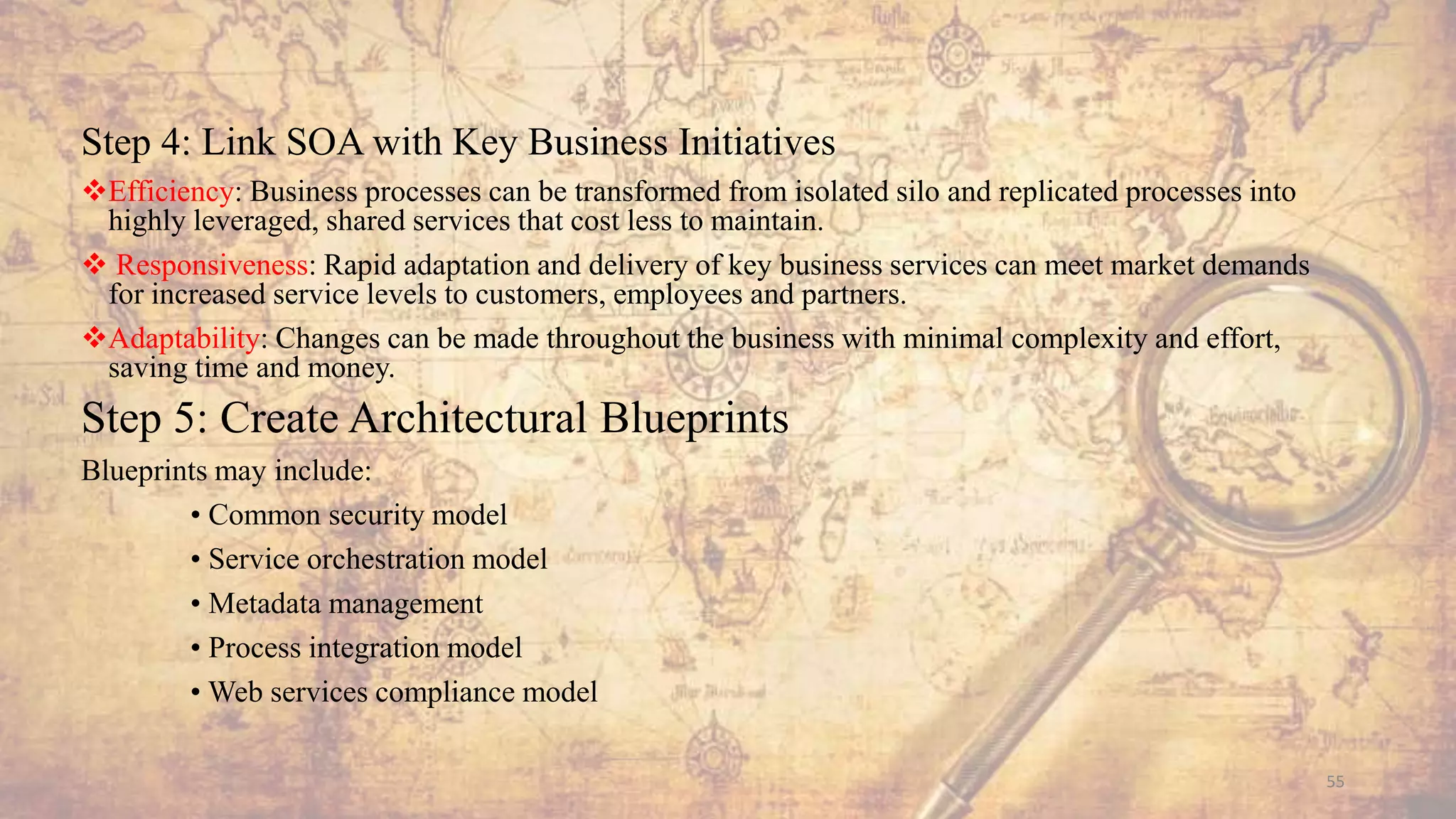 Step 4: Link SOA with Key Business Initiatives
Efficiency: Business processes can be transformed from isolated silo and replicated processes into
highly leveraged, shared services that cost less to maintain.
 Responsiveness: Rapid adaptation and delivery of key business services can meet market demands
for increased service levels to customers, employees and partners.
Adaptability: Changes can be made throughout the business with minimal complexity and effort,
saving time and money.
Step 5: Create Architectural Blueprints
Blueprints may include:
• Common security model
• Service orchestration model
• Metadata management
• Process integration model
• Web services compliance model
55
 